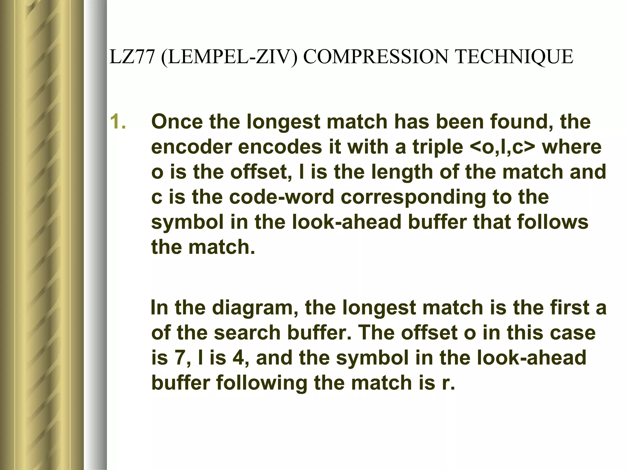 LZ77 (LEMPEL-ZIV) COMPRESSION TECHNIQUE


1.   Once the longest match has been found, the
     encoder encodes it with a triple <o,l,c> where
     o is the offset, l is the length of the match and
     c is the code-word corresponding to the
     symbol in the look-ahead buffer that follows
     the match.

     In the diagram, the longest match is the first a
     of the search buffer. The offset o in this case
     is 7, l is 4, and the symbol in the look-ahead
     buffer following the match is r.
 