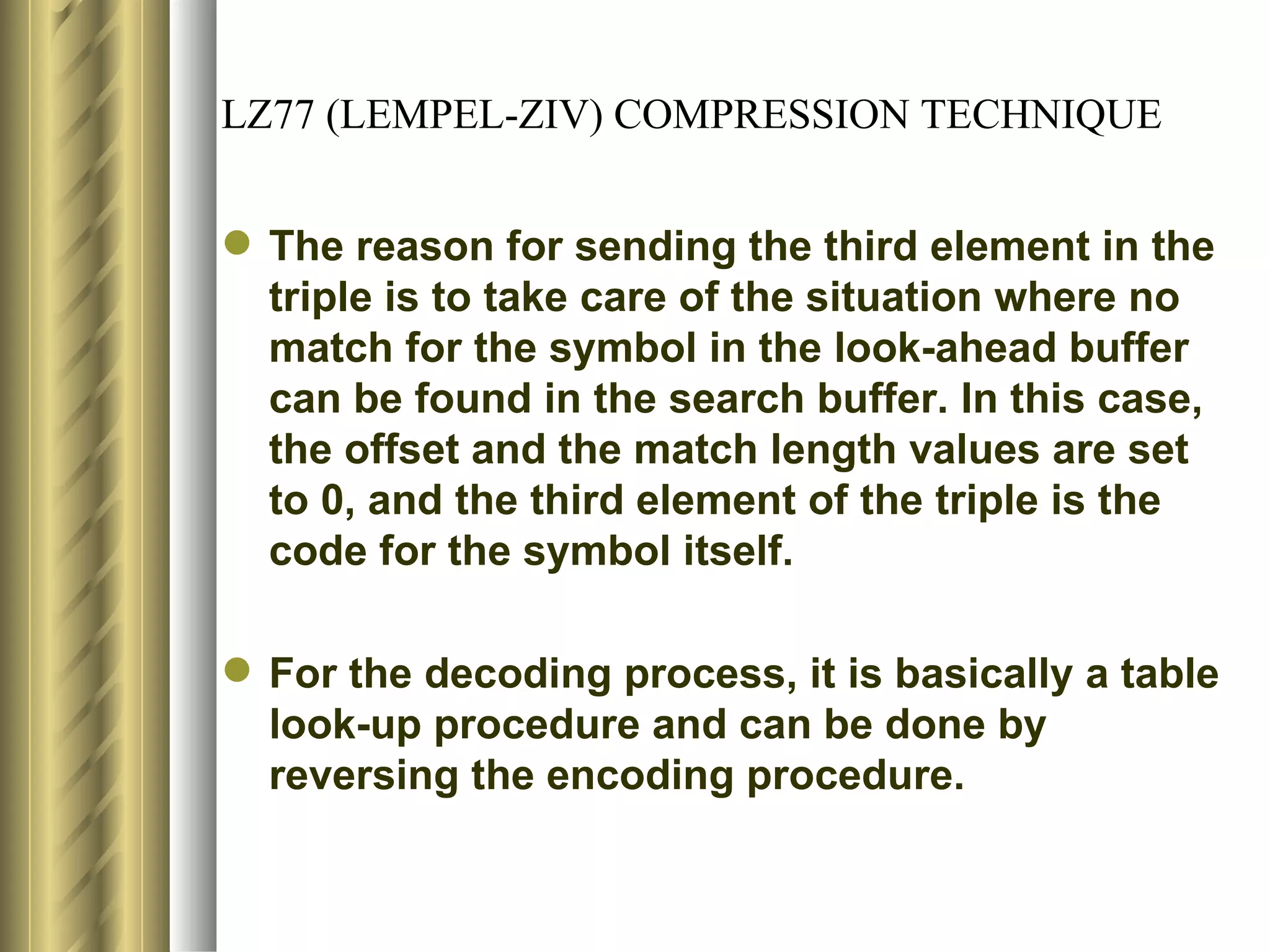 LZ77 (LEMPEL-ZIV) COMPRESSION TECHNIQUE


 The reason for sending the third element in the
  triple is to take care of the situation where no
  match for the symbol in the look-ahead buffer
  can be found in the search buffer. In this case,
  the offset and the match length values are set
  to 0, and the third element of the triple is the
  code for the symbol itself.

 For the decoding process, it is basically a table
  look-up procedure and can be done by
  reversing the encoding procedure.
 