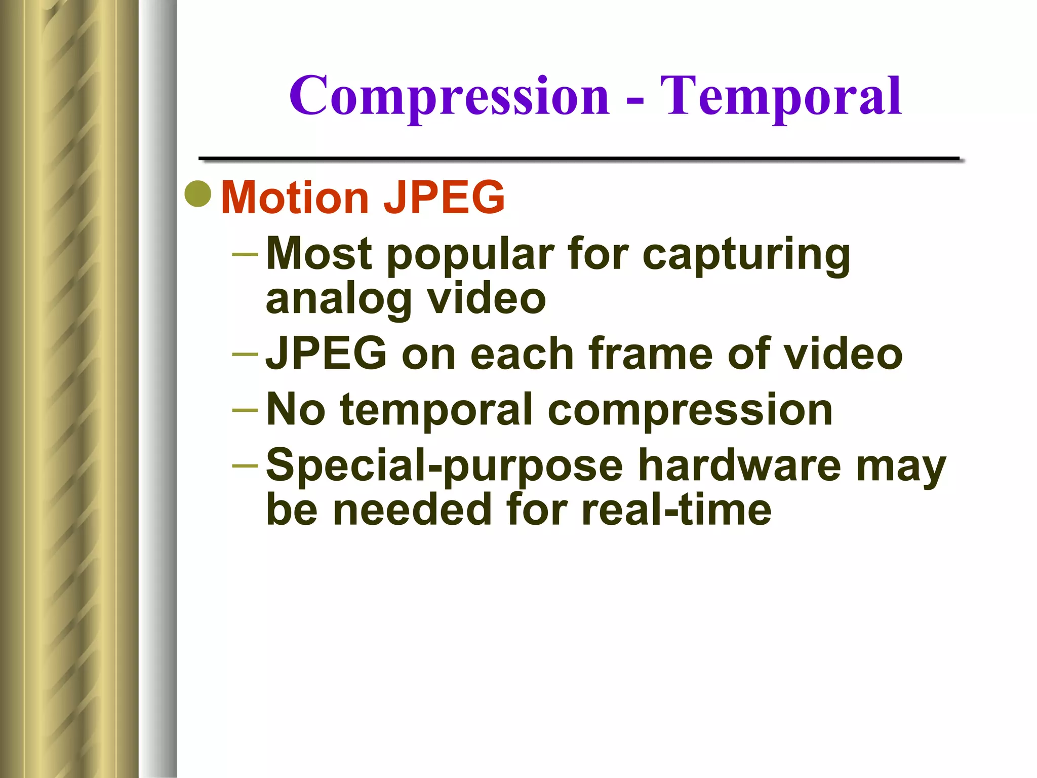 Compression - Temporal
 Motion JPEG
  – Most popular for capturing
    analog video
  – JPEG on each frame of video
  – No temporal compression
  – Special-purpose hardware may
    be needed for real-time
 