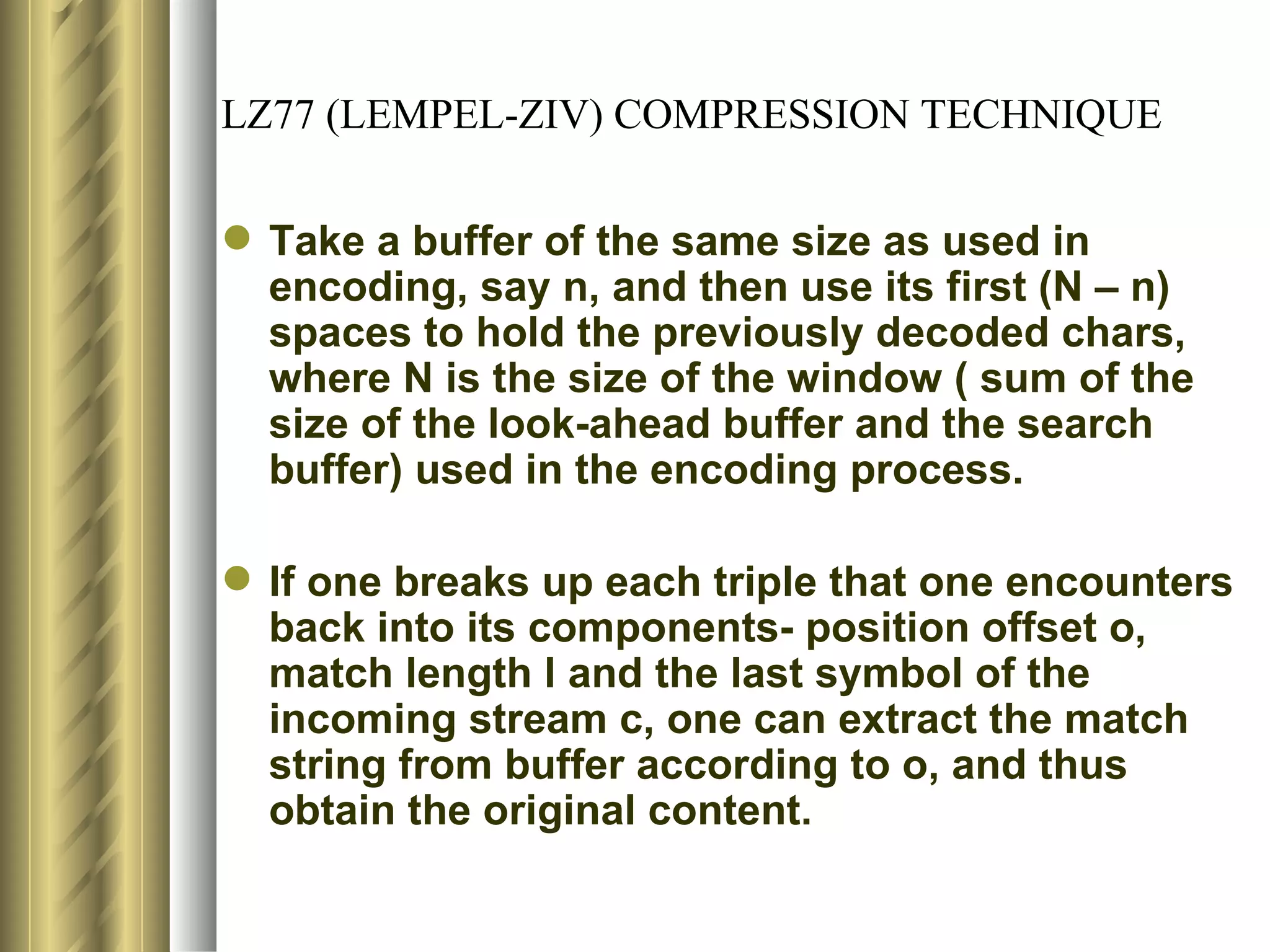 LZ77 (LEMPEL-ZIV) COMPRESSION TECHNIQUE

 Take a buffer of the same size as used in
  encoding, say n, and then use its first (N – n)
  spaces to hold the previously decoded chars,
  where N is the size of the window ( sum of the
  size of the look-ahead buffer and the search
  buffer) used in the encoding process.

 If one breaks up each triple that one encounters
  back into its components- position offset o,
  match length l and the last symbol of the
  incoming stream c, one can extract the match
  string from buffer according to o, and thus
  obtain the original content.
 