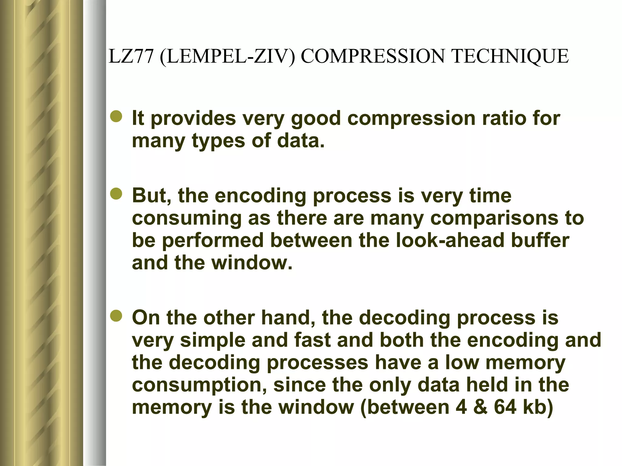 LZ77 (LEMPEL-ZIV) COMPRESSION TECHNIQUE

 It provides very good compression ratio for
  many types of data.

 But, the encoding process is very time
  consuming as there are many comparisons to
  be performed between the look-ahead buffer
  and the window.

 On the other hand, the decoding process is
  very simple and fast and both the encoding and
  the decoding processes have a low memory
  consumption, since the only data held in the
  memory is the window (between 4 & 64 kb)
 