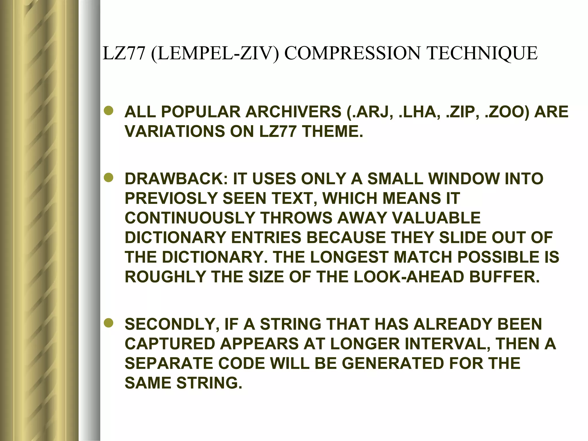 LZ77 (LEMPEL-ZIV) COMPRESSION TECHNIQUE

 ALL POPULAR ARCHIVERS (.ARJ, .LHA, .ZIP, .ZOO) ARE
  VARIATIONS ON LZ77 THEME.

 DRAWBACK: IT USES ONLY A SMALL WINDOW INTO
  PREVIOSLY SEEN TEXT, WHICH MEANS IT
  CONTINUOUSLY THROWS AWAY VALUABLE
  DICTIONARY ENTRIES BECAUSE THEY SLIDE OUT OF
  THE DICTIONARY. THE LONGEST MATCH POSSIBLE IS
  ROUGHLY THE SIZE OF THE LOOK-AHEAD BUFFER.

 SECONDLY, IF A STRING THAT HAS ALREADY BEEN
  CAPTURED APPEARS AT LONGER INTERVAL, THEN A
  SEPARATE CODE WILL BE GENERATED FOR THE
  SAME STRING.
 
