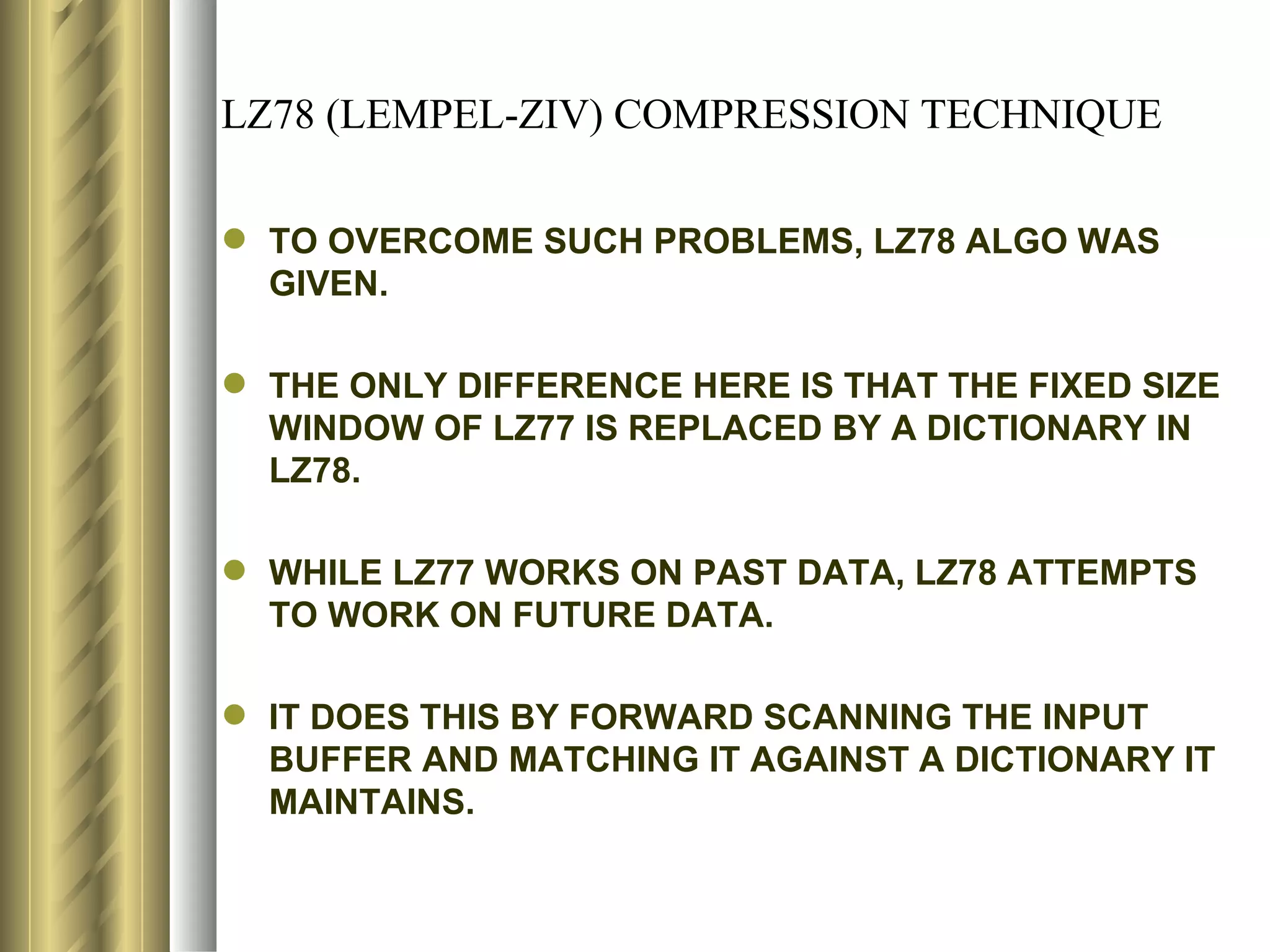 LZ78 (LEMPEL-ZIV) COMPRESSION TECHNIQUE

 TO OVERCOME SUCH PROBLEMS, LZ78 ALGO WAS
  GIVEN.

 THE ONLY DIFFERENCE HERE IS THAT THE FIXED SIZE
  WINDOW OF LZ77 IS REPLACED BY A DICTIONARY IN
  LZ78.

 WHILE LZ77 WORKS ON PAST DATA, LZ78 ATTEMPTS
  TO WORK ON FUTURE DATA.

 IT DOES THIS BY FORWARD SCANNING THE INPUT
  BUFFER AND MATCHING IT AGAINST A DICTIONARY IT
  MAINTAINS.
 