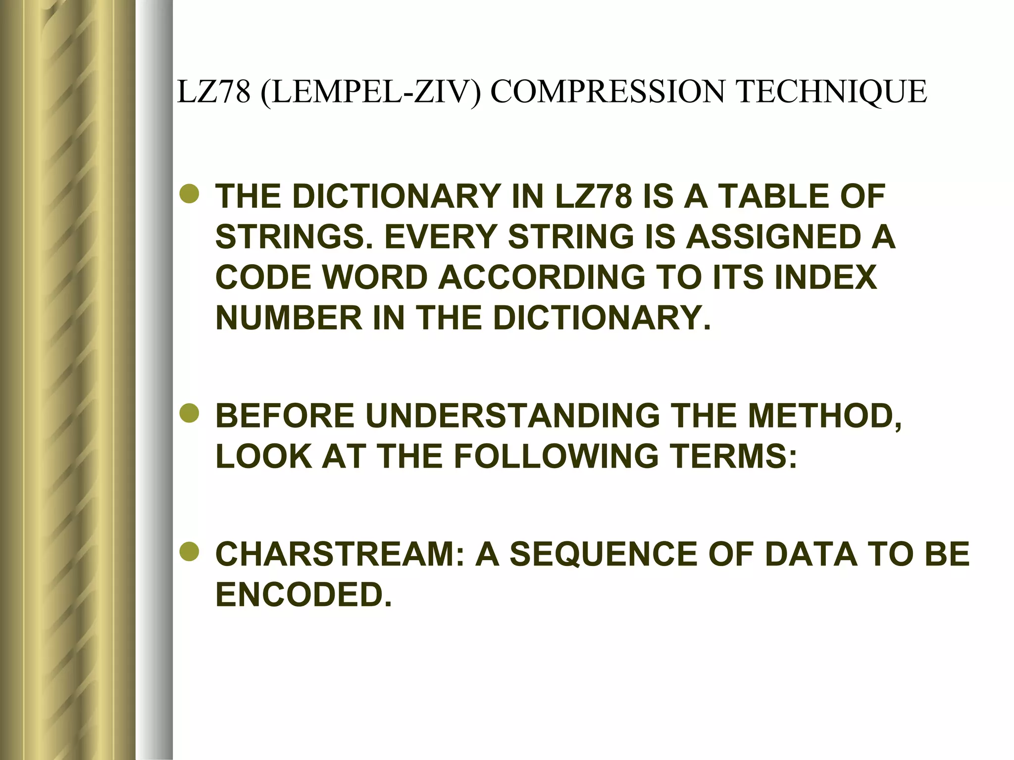LZ78 (LEMPEL-ZIV) COMPRESSION TECHNIQUE


 THE DICTIONARY IN LZ78 IS A TABLE OF
  STRINGS. EVERY STRING IS ASSIGNED A
  CODE WORD ACCORDING TO ITS INDEX
  NUMBER IN THE DICTIONARY.

 BEFORE UNDERSTANDING THE METHOD,
  LOOK AT THE FOLLOWING TERMS:

 CHARSTREAM: A SEQUENCE OF DATA TO BE
  ENCODED.
 