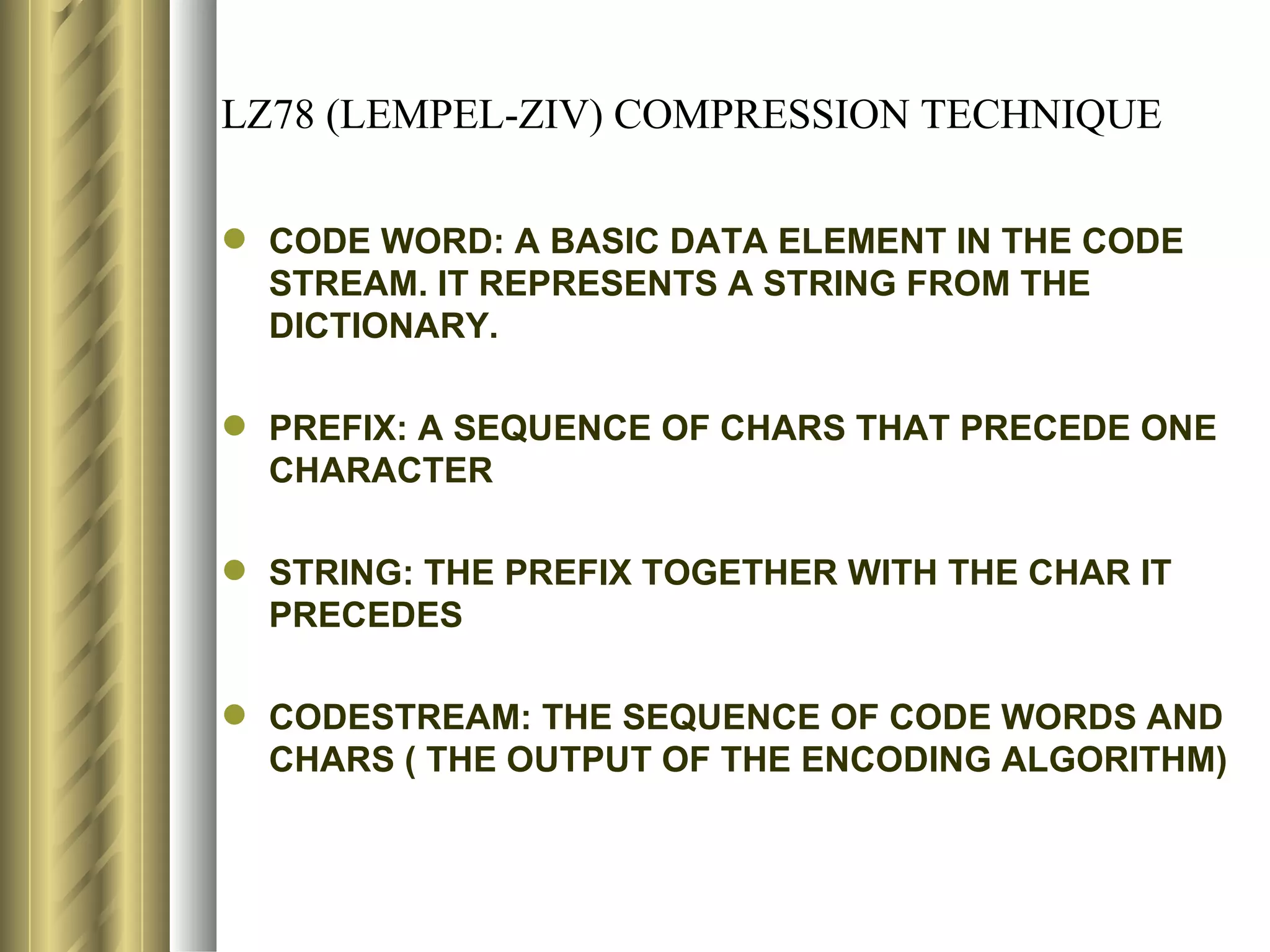 LZ78 (LEMPEL-ZIV) COMPRESSION TECHNIQUE

 CODE WORD: A BASIC DATA ELEMENT IN THE CODE
  STREAM. IT REPRESENTS A STRING FROM THE
  DICTIONARY.

 PREFIX: A SEQUENCE OF CHARS THAT PRECEDE ONE
  CHARACTER

 STRING: THE PREFIX TOGETHER WITH THE CHAR IT
  PRECEDES

 CODESTREAM: THE SEQUENCE OF CODE WORDS AND
  CHARS ( THE OUTPUT OF THE ENCODING ALGORITHM)
 
