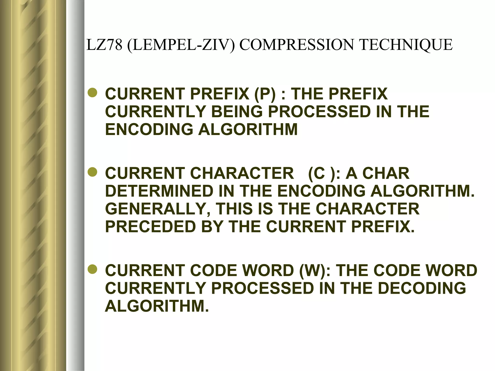 LZ78 (LEMPEL-ZIV) COMPRESSION TECHNIQUE

 CURRENT PREFIX (P) : THE PREFIX
  CURRENTLY BEING PROCESSED IN THE
  ENCODING ALGORITHM

 CURRENT CHARACTER (C ): A CHAR
  DETERMINED IN THE ENCODING ALGORITHM.
  GENERALLY, THIS IS THE CHARACTER
  PRECEDED BY THE CURRENT PREFIX.

 CURRENT CODE WORD (W): THE CODE WORD
  CURRENTLY PROCESSED IN THE DECODING
  ALGORITHM.
 