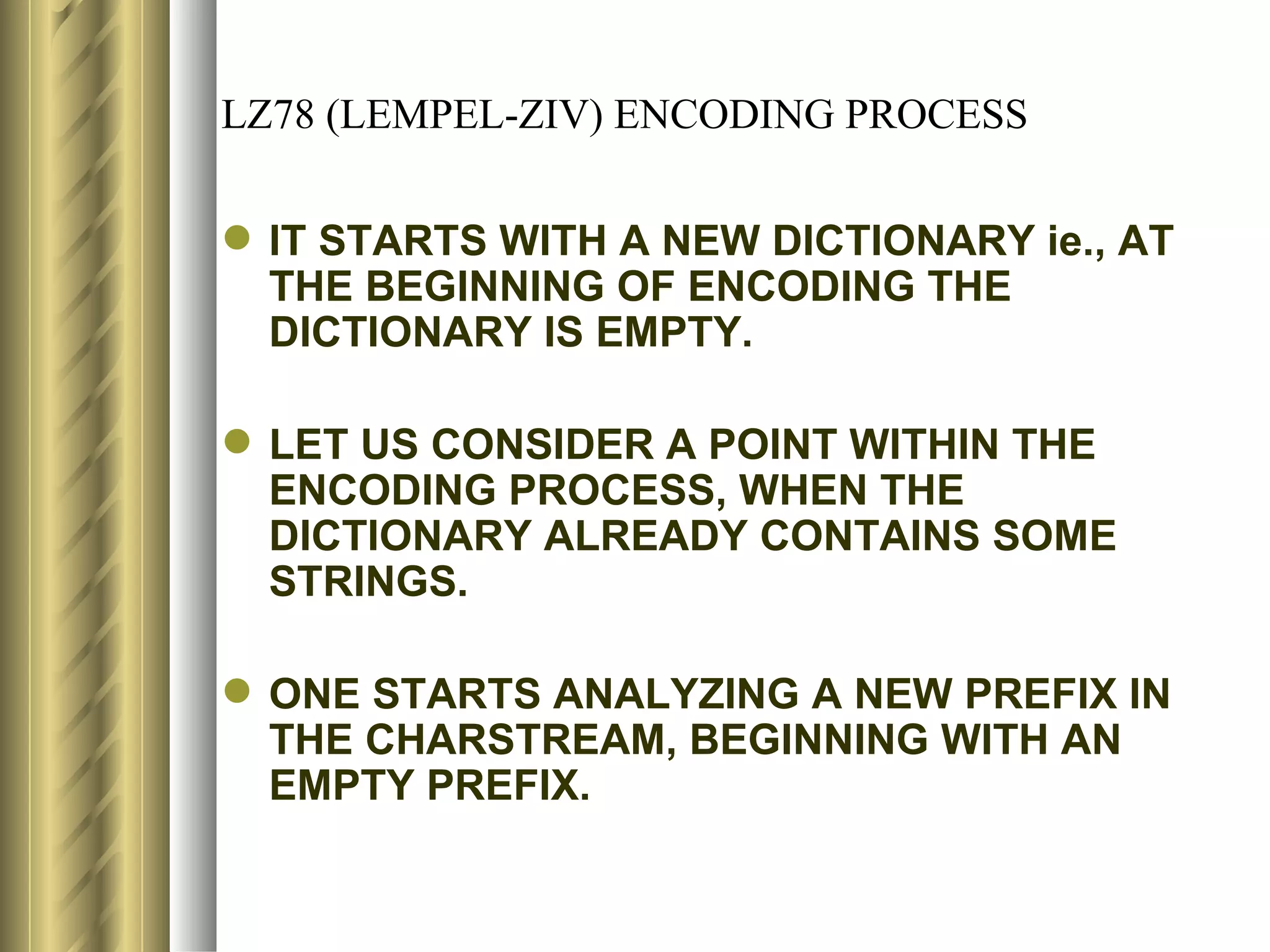 LZ78 (LEMPEL-ZIV) ENCODING PROCESS

 IT STARTS WITH A NEW DICTIONARY ie., AT
  THE BEGINNING OF ENCODING THE
  DICTIONARY IS EMPTY.

 LET US CONSIDER A POINT WITHIN THE
  ENCODING PROCESS, WHEN THE
  DICTIONARY ALREADY CONTAINS SOME
  STRINGS.

 ONE STARTS ANALYZING A NEW PREFIX IN
  THE CHARSTREAM, BEGINNING WITH AN
  EMPTY PREFIX.
 