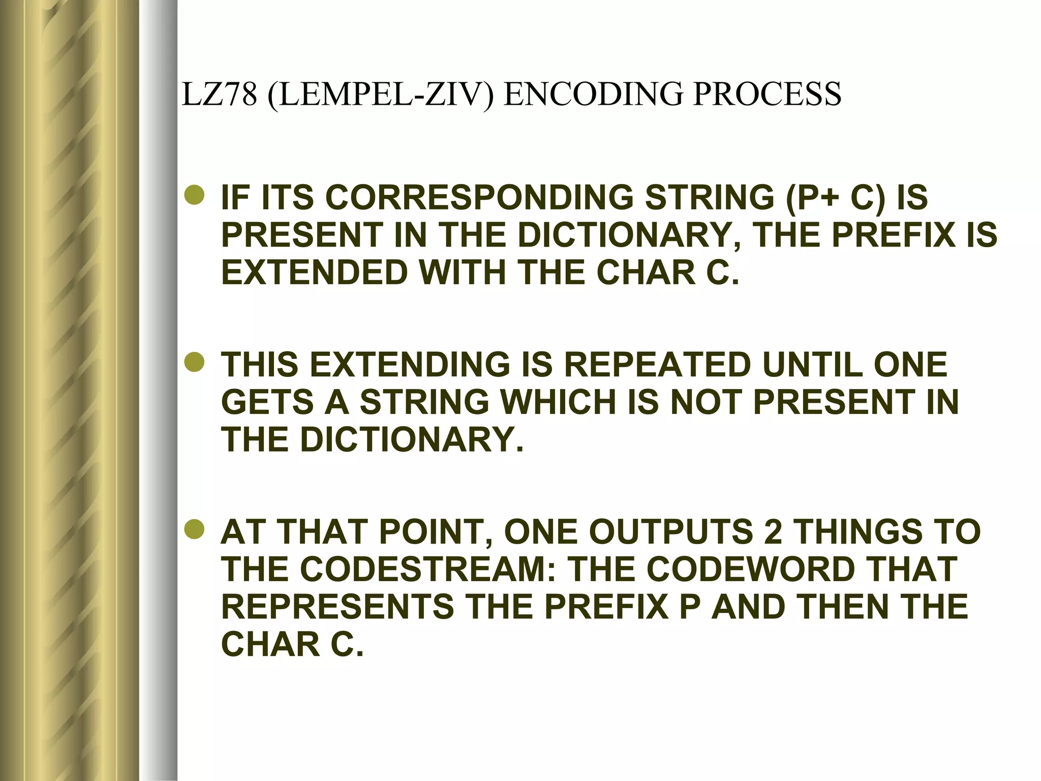 LZ78 (LEMPEL-ZIV) ENCODING PROCESS

 IF ITS CORRESPONDING STRING (P+ C) IS
  PRESENT IN THE DICTIONARY, THE PREFIX IS
  EXTENDED WITH THE CHAR C.

 THIS EXTENDING IS REPEATED UNTIL ONE
  GETS A STRING WHICH IS NOT PRESENT IN
  THE DICTIONARY.

 AT THAT POINT, ONE OUTPUTS 2 THINGS TO
  THE CODESTREAM: THE CODEWORD THAT
  REPRESENTS THE PREFIX P AND THEN THE
  CHAR C.
 