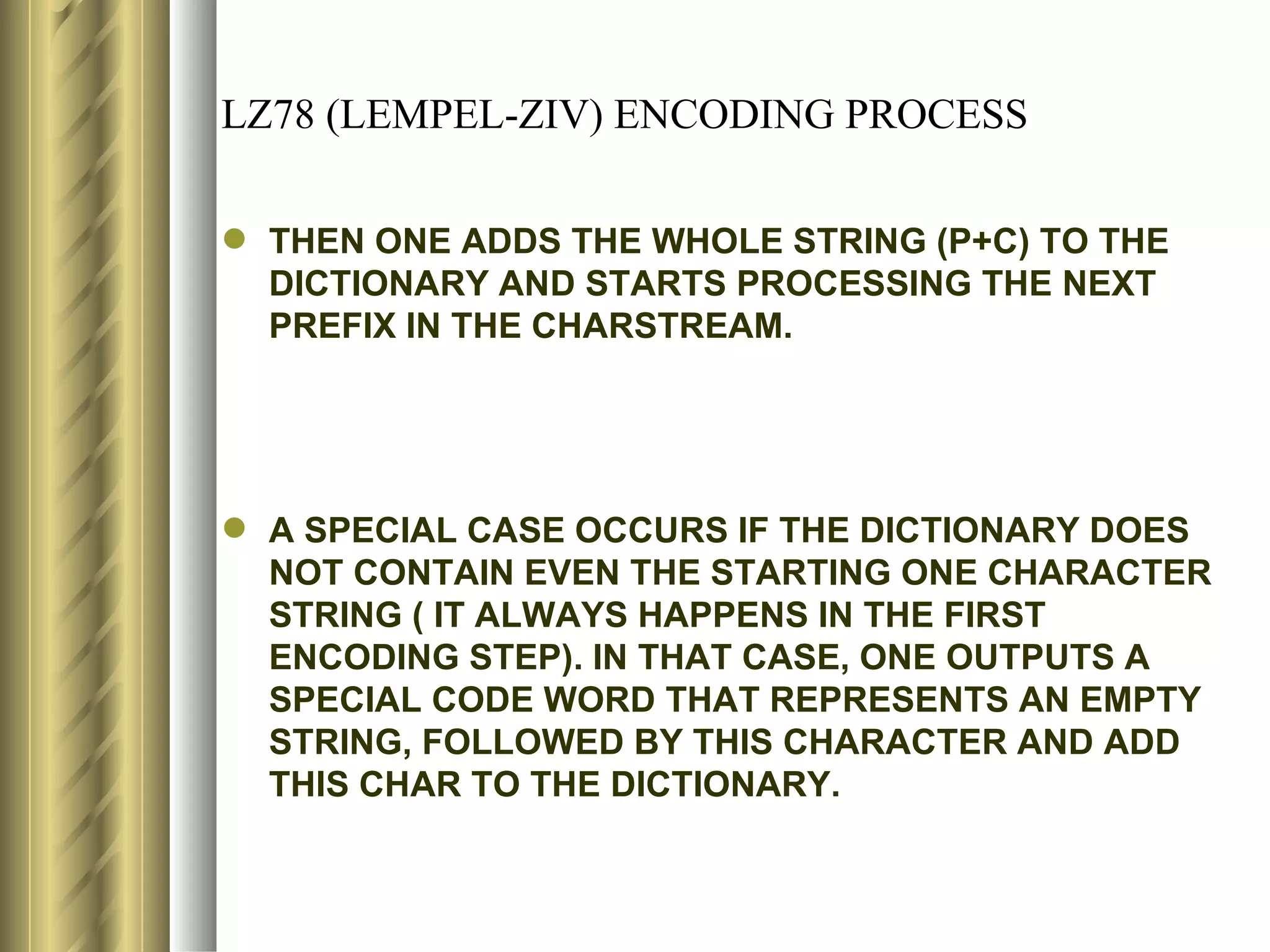 LZ78 (LEMPEL-ZIV) ENCODING PROCESS

 THEN ONE ADDS THE WHOLE STRING (P+C) TO THE
  DICTIONARY AND STARTS PROCESSING THE NEXT
  PREFIX IN THE CHARSTREAM.




 A SPECIAL CASE OCCURS IF THE DICTIONARY DOES
  NOT CONTAIN EVEN THE STARTING ONE CHARACTER
  STRING ( IT ALWAYS HAPPENS IN THE FIRST
  ENCODING STEP). IN THAT CASE, ONE OUTPUTS A
  SPECIAL CODE WORD THAT REPRESENTS AN EMPTY
  STRING, FOLLOWED BY THIS CHARACTER AND ADD
  THIS CHAR TO THE DICTIONARY.
 