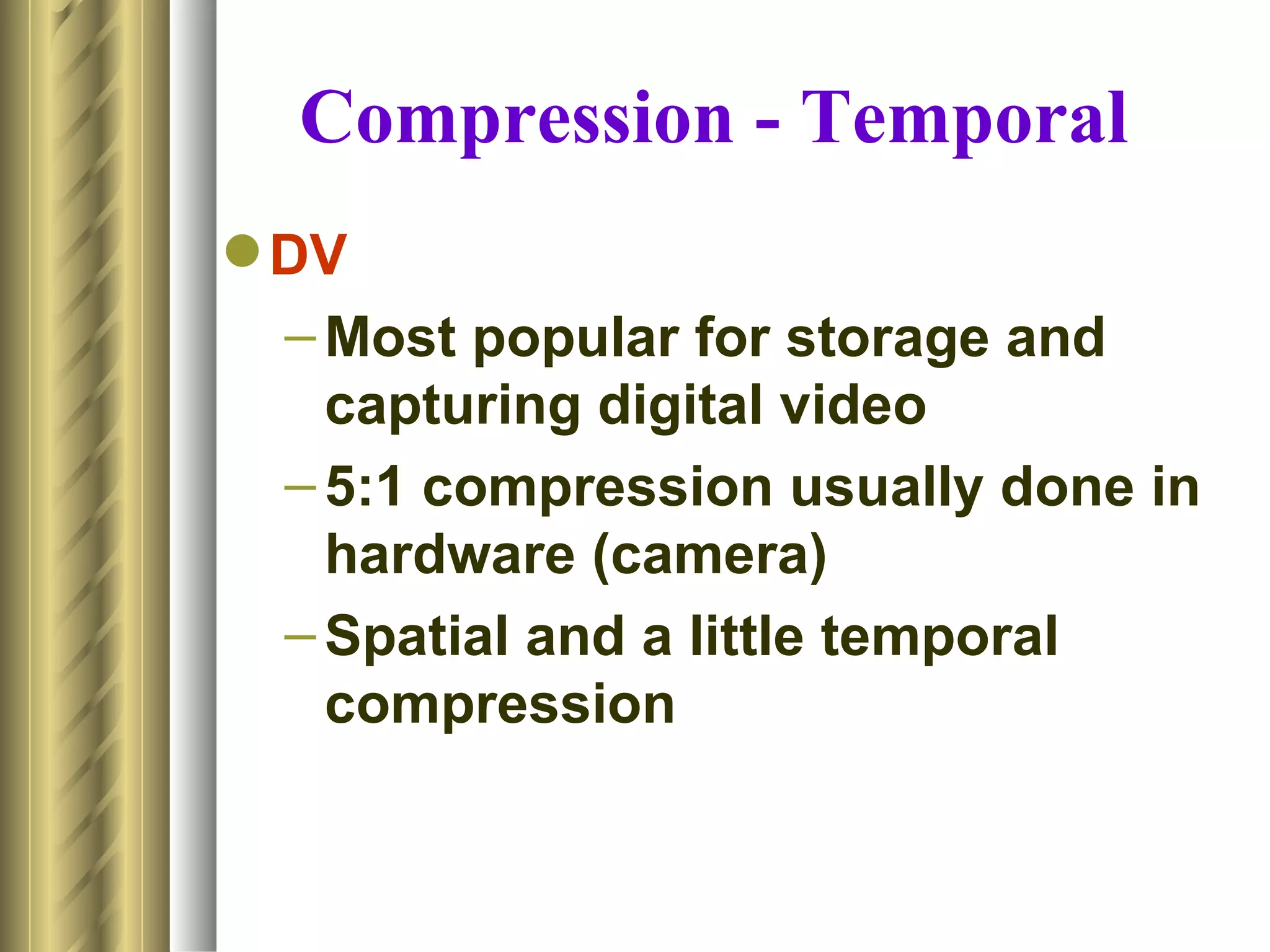 Compression - Temporal
 DV
  – Most popular for storage and
    capturing digital video
  – 5:1 compression usually done in
    hardware (camera)
  – Spatial and a little temporal
    compression
 