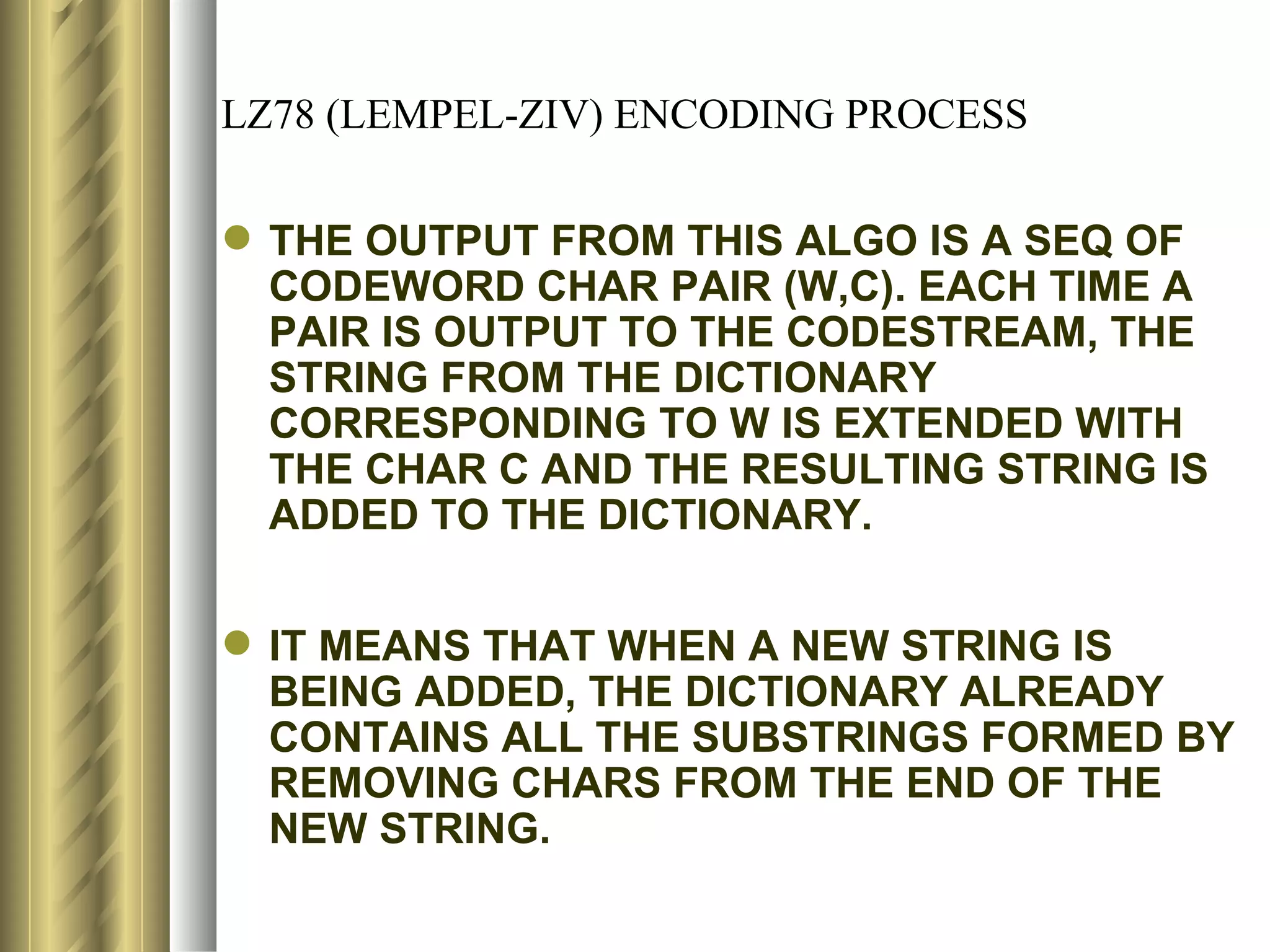 LZ78 (LEMPEL-ZIV) ENCODING PROCESS

 THE OUTPUT FROM THIS ALGO IS A SEQ OF
  CODEWORD CHAR PAIR (W,C). EACH TIME A
  PAIR IS OUTPUT TO THE CODESTREAM, THE
  STRING FROM THE DICTIONARY
  CORRESPONDING TO W IS EXTENDED WITH
  THE CHAR C AND THE RESULTING STRING IS
  ADDED TO THE DICTIONARY.


 IT MEANS THAT WHEN A NEW STRING IS
  BEING ADDED, THE DICTIONARY ALREADY
  CONTAINS ALL THE SUBSTRINGS FORMED BY
  REMOVING CHARS FROM THE END OF THE
  NEW STRING.
 