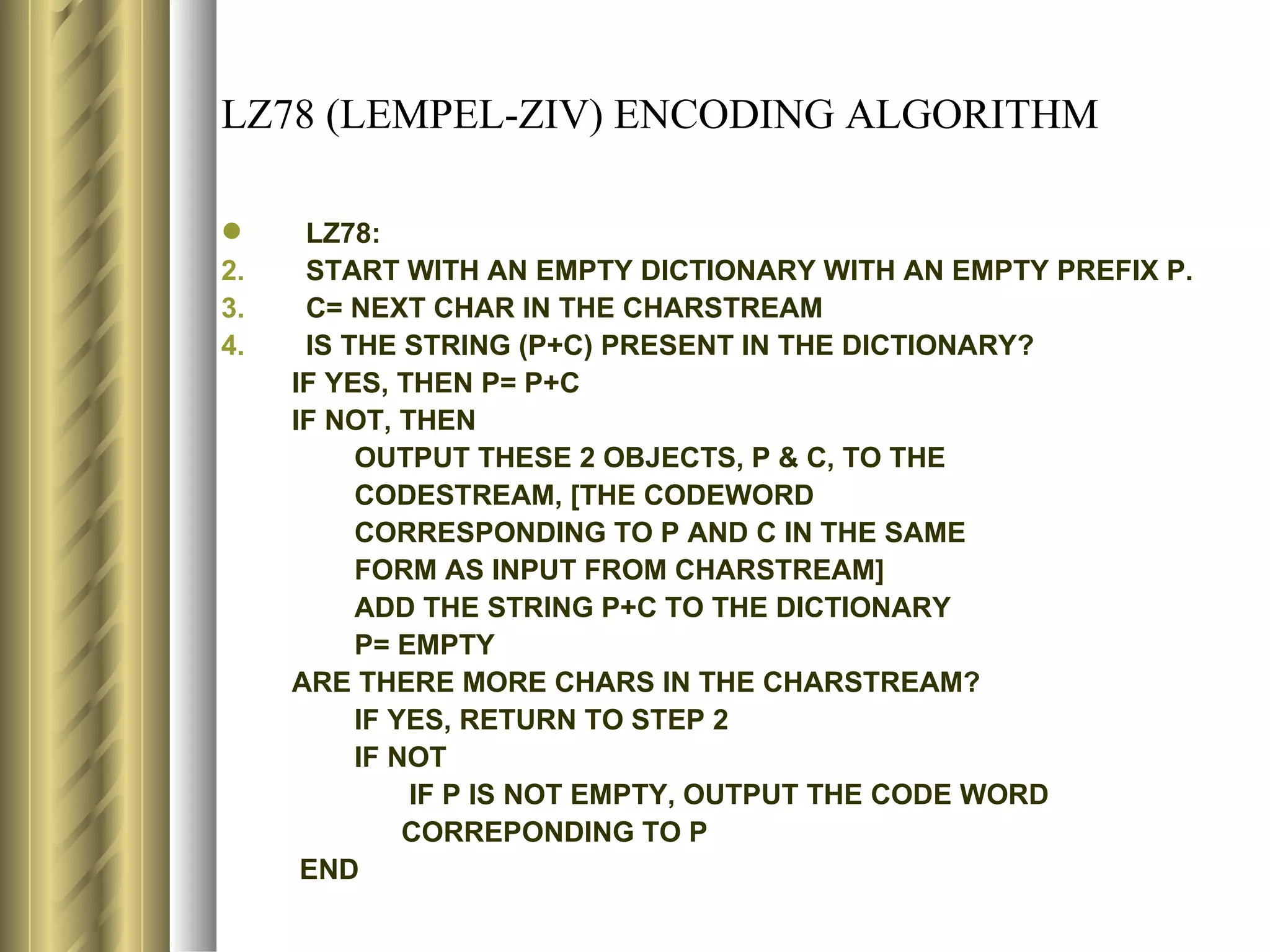 LZ78 (LEMPEL-ZIV) ENCODING ALGORITHM

     LZ78:
2.    START WITH AN EMPTY DICTIONARY WITH AN EMPTY PREFIX P.
3.    C= NEXT CHAR IN THE CHARSTREAM
4.    IS THE STRING (P+C) PRESENT IN THE DICTIONARY?
     IF YES, THEN P= P+C
     IF NOT, THEN
          OUTPUT THESE 2 OBJECTS, P & C, TO THE
          CODESTREAM, [THE CODEWORD
          CORRESPONDING TO P AND C IN THE SAME
          FORM AS INPUT FROM CHARSTREAM]
          ADD THE STRING P+C TO THE DICTIONARY
          P= EMPTY
     ARE THERE MORE CHARS IN THE CHARSTREAM?
          IF YES, RETURN TO STEP 2
          IF NOT
              IF P IS NOT EMPTY, OUTPUT THE CODE WORD
              CORREPONDING TO P
      END
 