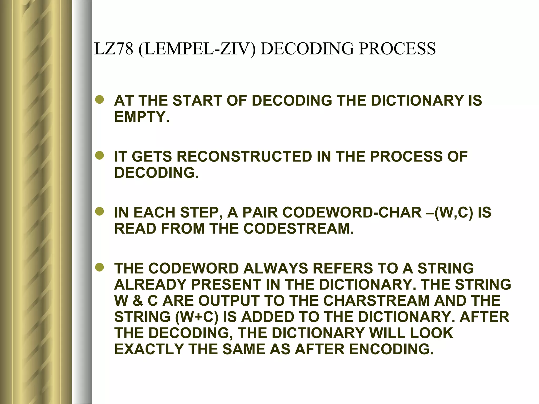 LZ78 (LEMPEL-ZIV) DECODING PROCESS

 AT THE START OF DECODING THE DICTIONARY IS
  EMPTY.

 IT GETS RECONSTRUCTED IN THE PROCESS OF
  DECODING.

 IN EACH STEP, A PAIR CODEWORD-CHAR –(W,C) IS
  READ FROM THE CODESTREAM.

 THE CODEWORD ALWAYS REFERS TO A STRING
  ALREADY PRESENT IN THE DICTIONARY. THE STRING
  W & C ARE OUTPUT TO THE CHARSTREAM AND THE
  STRING (W+C) IS ADDED TO THE DICTIONARY. AFTER
  THE DECODING, THE DICTIONARY WILL LOOK
  EXACTLY THE SAME AS AFTER ENCODING.
 