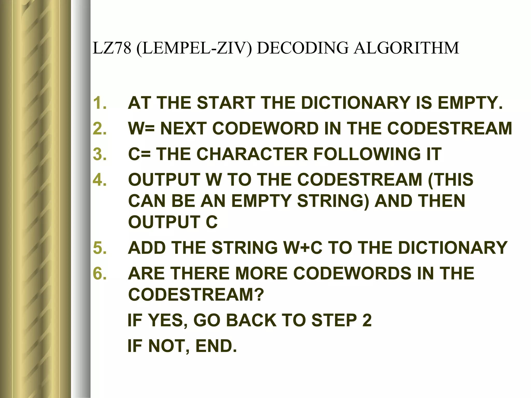 LZ78 (LEMPEL-ZIV) DECODING ALGORITHM


1.   AT THE START THE DICTIONARY IS EMPTY.
2.   W= NEXT CODEWORD IN THE CODESTREAM
3.   C= THE CHARACTER FOLLOWING IT
4.   OUTPUT W TO THE CODESTREAM (THIS
     CAN BE AN EMPTY STRING) AND THEN
     OUTPUT C
5.   ADD THE STRING W+C TO THE DICTIONARY
6.   ARE THERE MORE CODEWORDS IN THE
     CODESTREAM?
     IF YES, GO BACK TO STEP 2
     IF NOT, END.
 