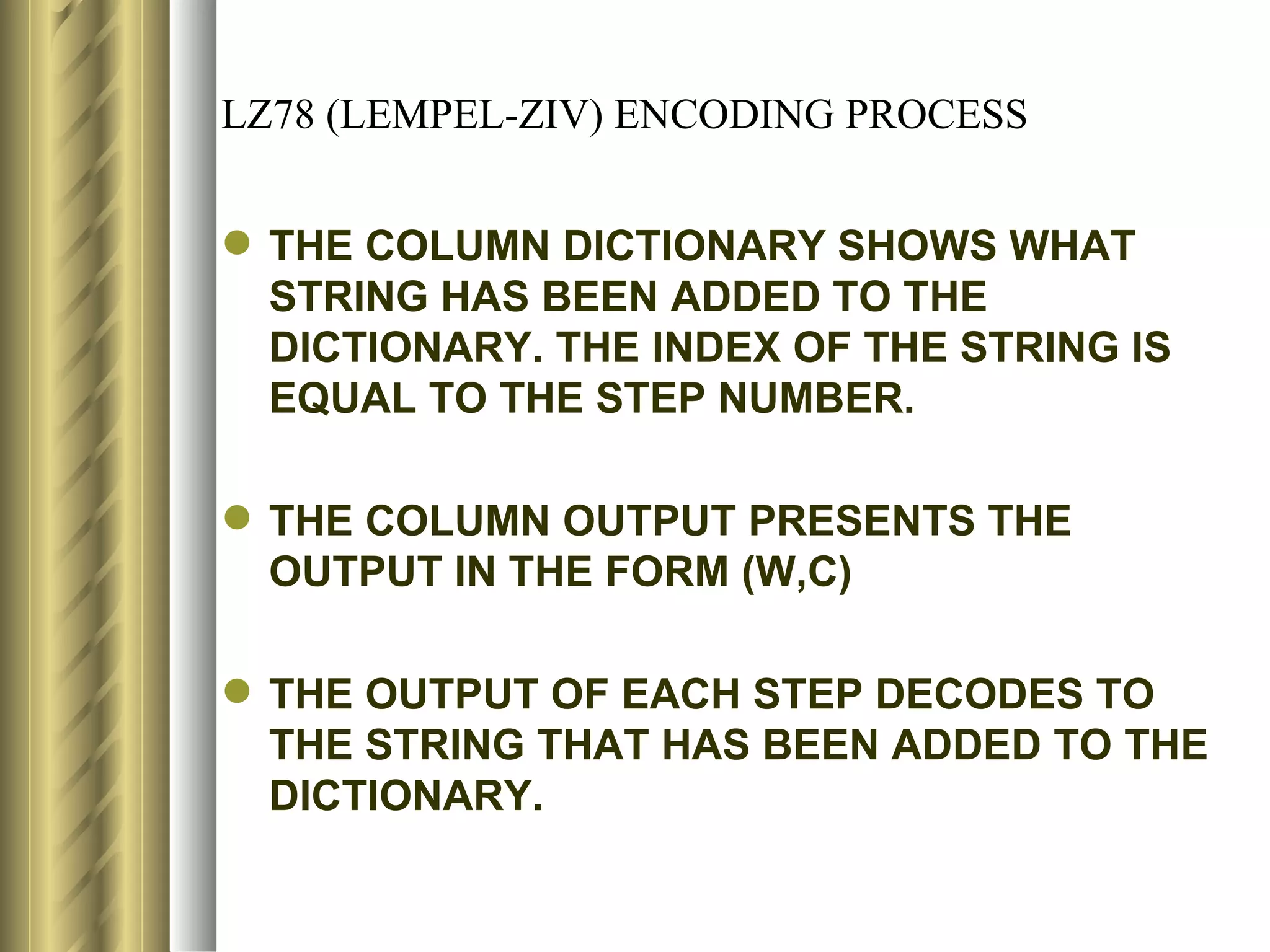 LZ78 (LEMPEL-ZIV) ENCODING PROCESS


 THE COLUMN DICTIONARY SHOWS WHAT
  STRING HAS BEEN ADDED TO THE
  DICTIONARY. THE INDEX OF THE STRING IS
  EQUAL TO THE STEP NUMBER.

 THE COLUMN OUTPUT PRESENTS THE
  OUTPUT IN THE FORM (W,C)

 THE OUTPUT OF EACH STEP DECODES TO
  THE STRING THAT HAS BEEN ADDED TO THE
  DICTIONARY.
 
