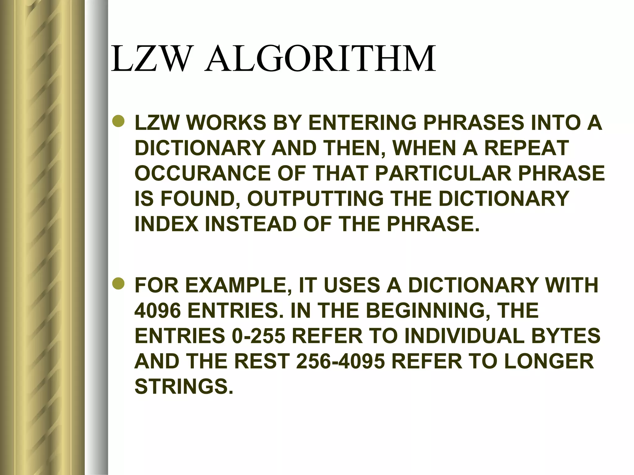 LZW ALGORITHM
 LZW WORKS BY ENTERING PHRASES INTO A
  DICTIONARY AND THEN, WHEN A REPEAT
  OCCURANCE OF THAT PARTICULAR PHRASE
  IS FOUND, OUTPUTTING THE DICTIONARY
  INDEX INSTEAD OF THE PHRASE.

 FOR EXAMPLE, IT USES A DICTIONARY WITH
  4096 ENTRIES. IN THE BEGINNING, THE
  ENTRIES 0-255 REFER TO INDIVIDUAL BYTES
  AND THE REST 256-4095 REFER TO LONGER
  STRINGS.
 
