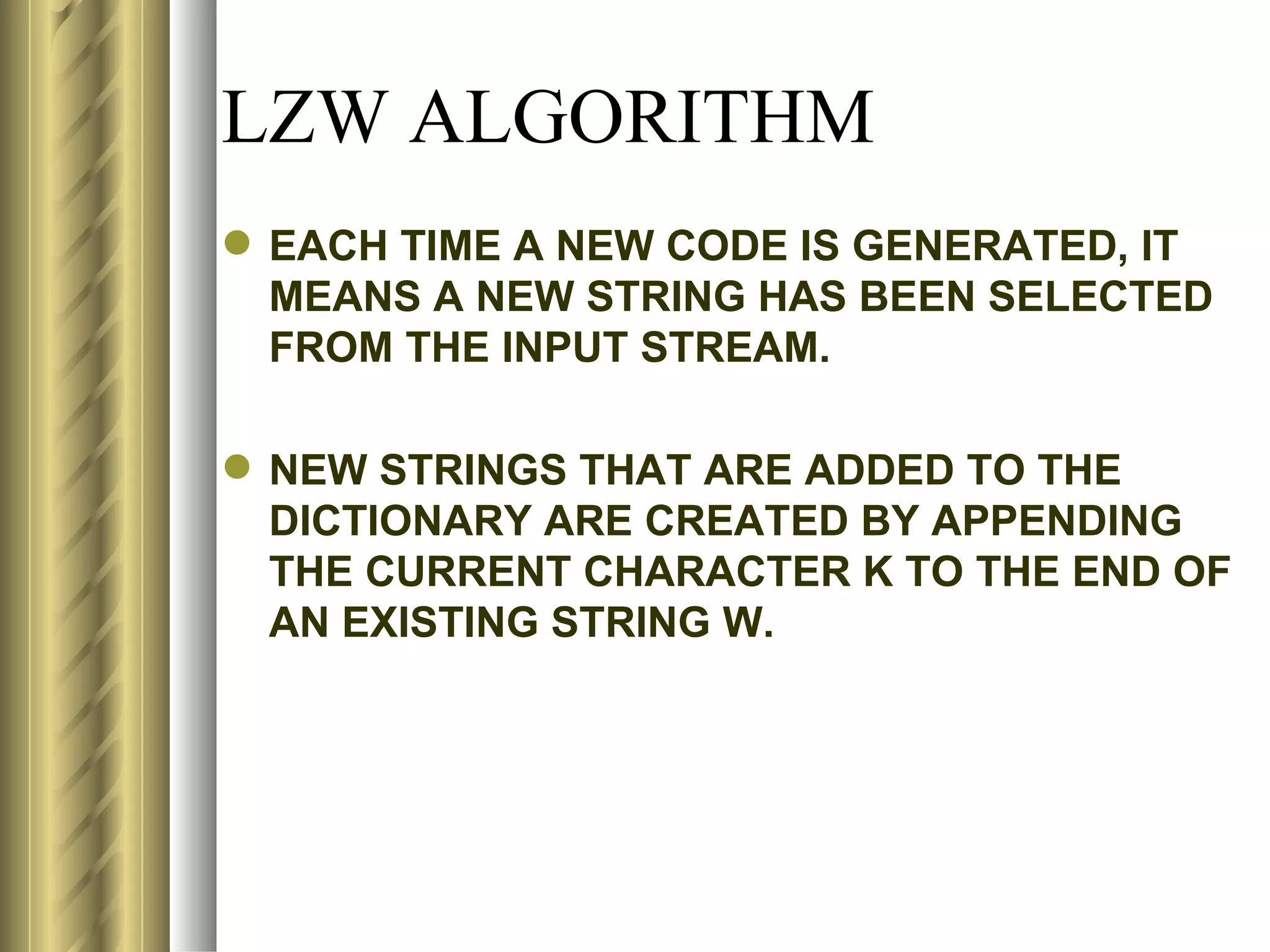 LZW ALGORITHM
 EACH TIME A NEW CODE IS GENERATED, IT
  MEANS A NEW STRING HAS BEEN SELECTED
  FROM THE INPUT STREAM.

 NEW STRINGS THAT ARE ADDED TO THE
  DICTIONARY ARE CREATED BY APPENDING
  THE CURRENT CHARACTER K TO THE END OF
  AN EXISTING STRING W.
 