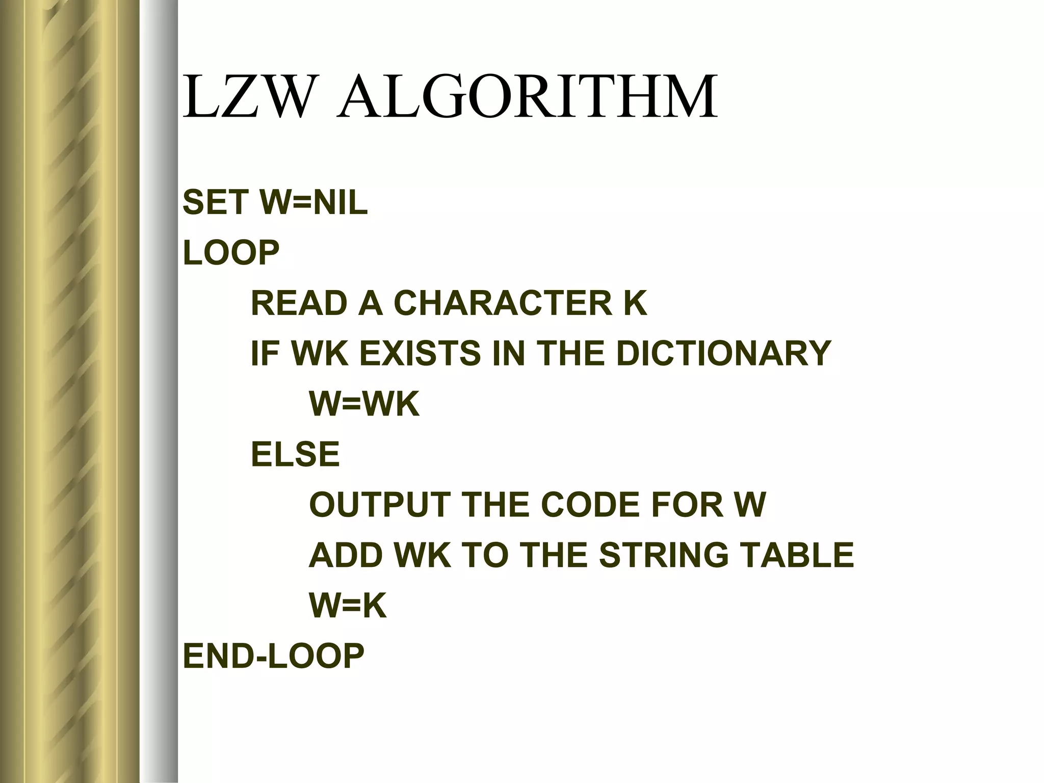 LZW ALGORITHM
SET W=NIL
LOOP
   READ A CHARACTER K
   IF WK EXISTS IN THE DICTIONARY
       W=WK
   ELSE
       OUTPUT THE CODE FOR W
       ADD WK TO THE STRING TABLE
       W=K
END-LOOP
 