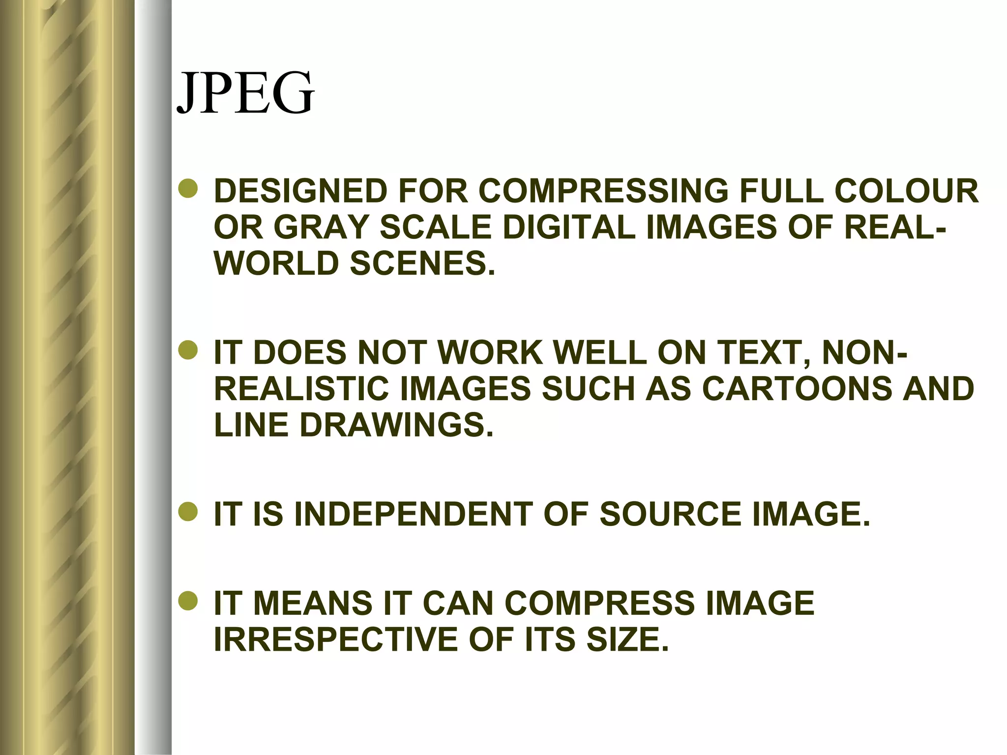 JPEG
 DESIGNED FOR COMPRESSING FULL COLOUR
  OR GRAY SCALE DIGITAL IMAGES OF REAL-
  WORLD SCENES.

 IT DOES NOT WORK WELL ON TEXT, NON-
  REALISTIC IMAGES SUCH AS CARTOONS AND
  LINE DRAWINGS.

 IT IS INDEPENDENT OF SOURCE IMAGE.

 IT MEANS IT CAN COMPRESS IMAGE
  IRRESPECTIVE OF ITS SIZE.
 