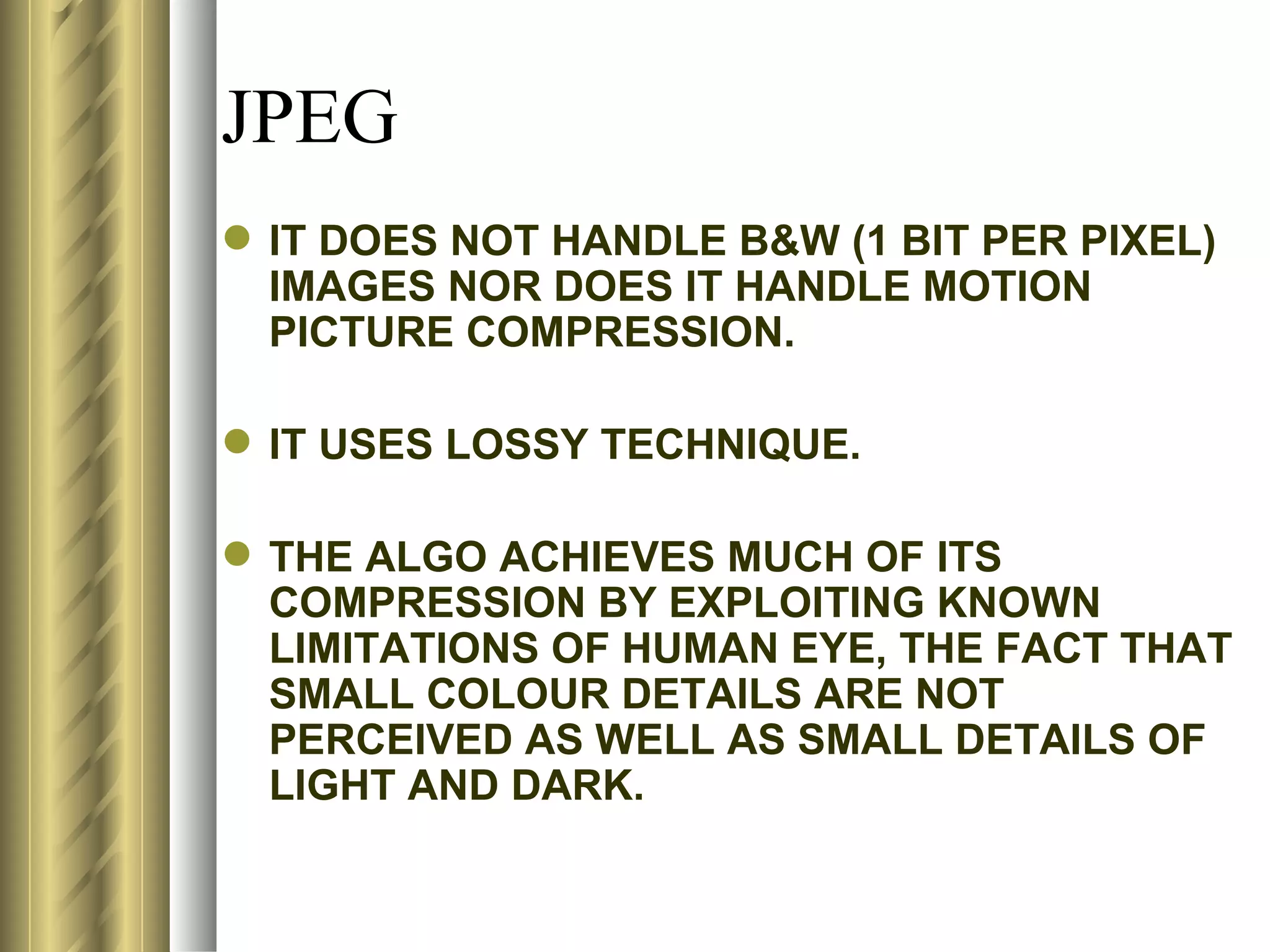 JPEG
 IT DOES NOT HANDLE B&W (1 BIT PER PIXEL)
  IMAGES NOR DOES IT HANDLE MOTION
  PICTURE COMPRESSION.

 IT USES LOSSY TECHNIQUE.

 THE ALGO ACHIEVES MUCH OF ITS
  COMPRESSION BY EXPLOITING KNOWN
  LIMITATIONS OF HUMAN EYE, THE FACT THAT
  SMALL COLOUR DETAILS ARE NOT
  PERCEIVED AS WELL AS SMALL DETAILS OF
  LIGHT AND DARK.
 