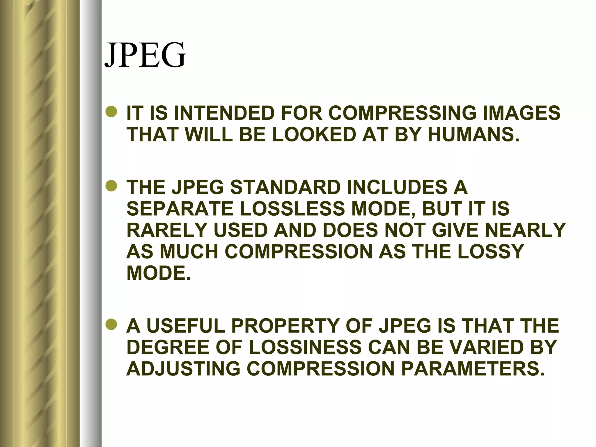 JPEG
 IT IS INTENDED FOR COMPRESSING IMAGES
  THAT WILL BE LOOKED AT BY HUMANS.

 THE JPEG STANDARD INCLUDES A
  SEPARATE LOSSLESS MODE, BUT IT IS
  RARELY USED AND DOES NOT GIVE NEARLY
  AS MUCH COMPRESSION AS THE LOSSY
  MODE.

 A USEFUL PROPERTY OF JPEG IS THAT THE
  DEGREE OF LOSSINESS CAN BE VARIED BY
  ADJUSTING COMPRESSION PARAMETERS.
 