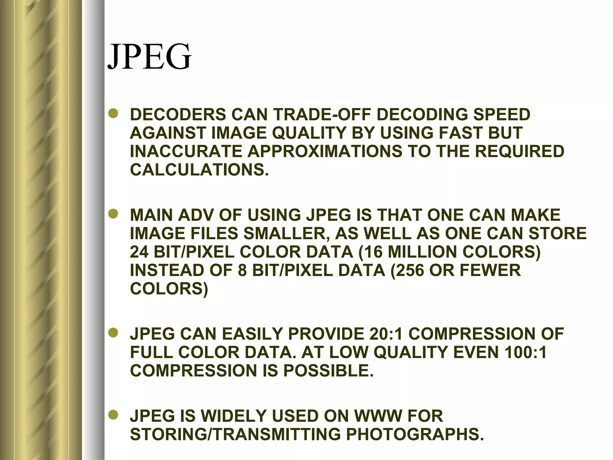 JPEG
 DECODERS CAN TRADE-OFF DECODING SPEED
  AGAINST IMAGE QUALITY BY USING FAST BUT
  INACCURATE APPROXIMATIONS TO THE REQUIRED
  CALCULATIONS.

 MAIN ADV OF USING JPEG IS THAT ONE CAN MAKE
  IMAGE FILES SMALLER, AS WELL AS ONE CAN STORE
  24 BIT/PIXEL COLOR DATA (16 MILLION COLORS)
  INSTEAD OF 8 BIT/PIXEL DATA (256 OR FEWER
  COLORS)

 JPEG CAN EASILY PROVIDE 20:1 COMPRESSION OF
  FULL COLOR DATA. AT LOW QUALITY EVEN 100:1
  COMPRESSION IS POSSIBLE.

 JPEG IS WIDELY USED ON WWW FOR
  STORING/TRANSMITTING PHOTOGRAPHS.
 