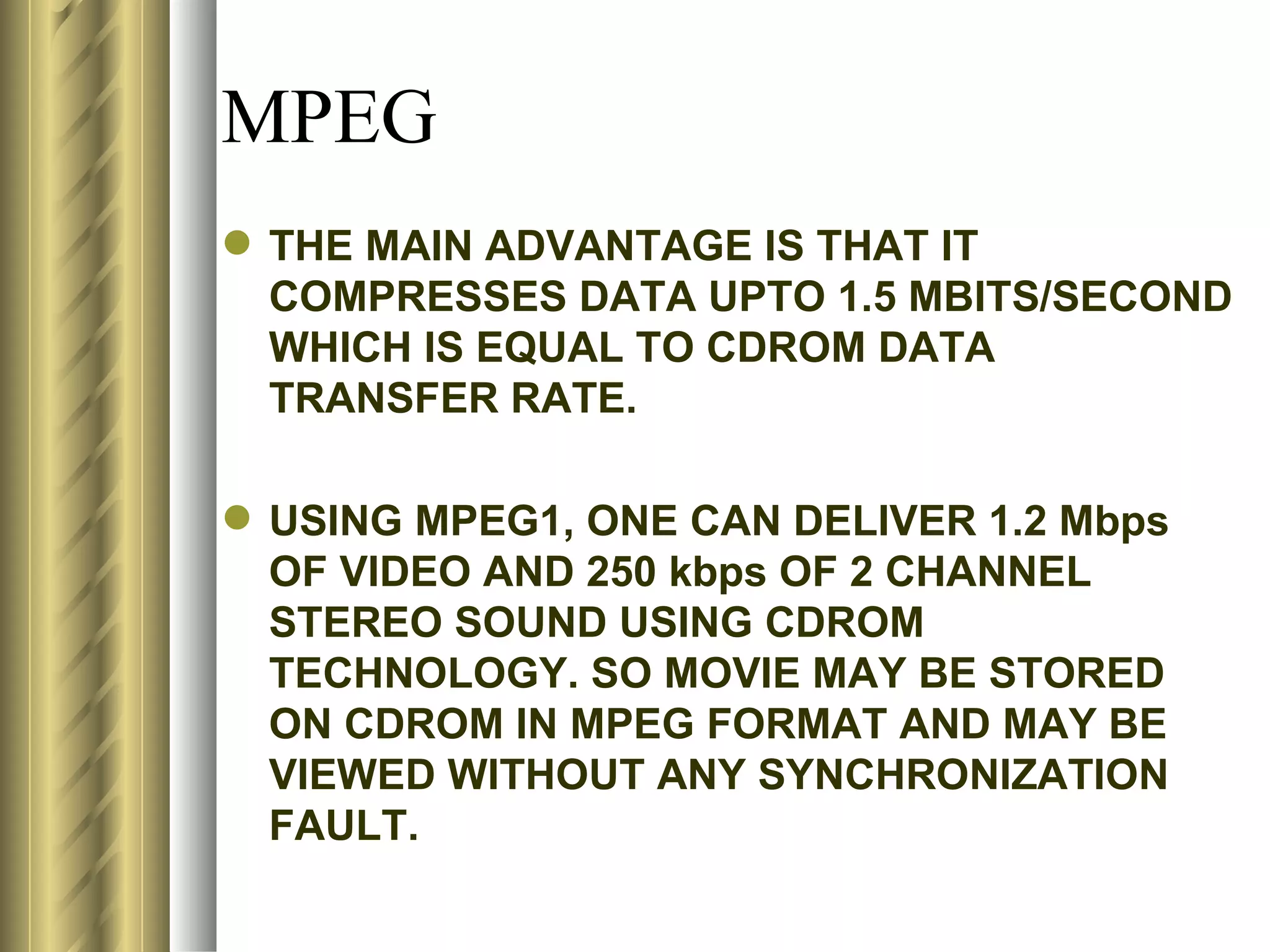 MPEG
 THE MAIN ADVANTAGE IS THAT IT
  COMPRESSES DATA UPTO 1.5 MBITS/SECOND
  WHICH IS EQUAL TO CDROM DATA
  TRANSFER RATE.

 USING MPEG1, ONE CAN DELIVER 1.2 Mbps
  OF VIDEO AND 250 kbps OF 2 CHANNEL
  STEREO SOUND USING CDROM
  TECHNOLOGY. SO MOVIE MAY BE STORED
  ON CDROM IN MPEG FORMAT AND MAY BE
  VIEWED WITHOUT ANY SYNCHRONIZATION
  FAULT.
 