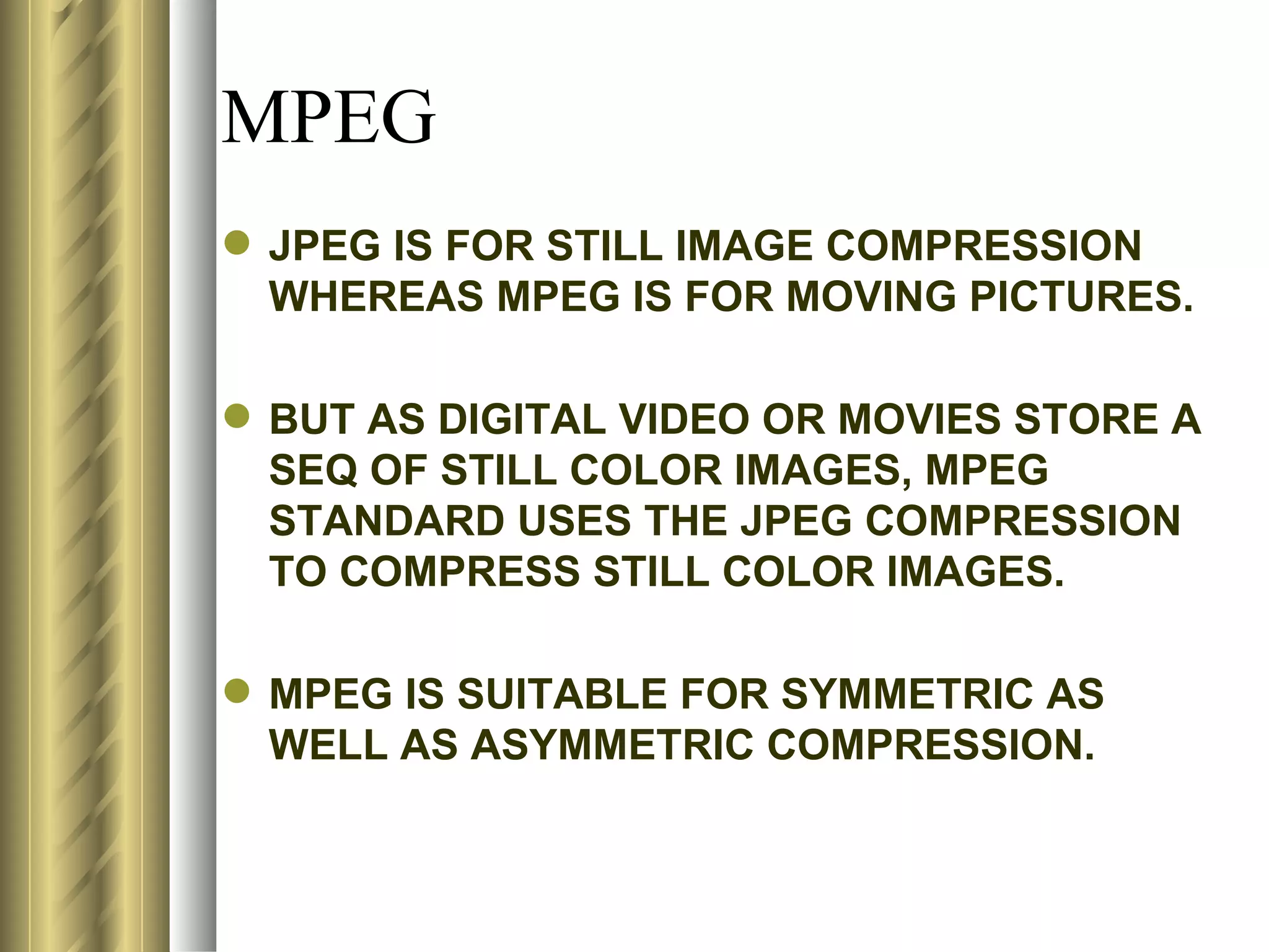 MPEG
 JPEG IS FOR STILL IMAGE COMPRESSION
  WHEREAS MPEG IS FOR MOVING PICTURES.

 BUT AS DIGITAL VIDEO OR MOVIES STORE A
  SEQ OF STILL COLOR IMAGES, MPEG
  STANDARD USES THE JPEG COMPRESSION
  TO COMPRESS STILL COLOR IMAGES.

 MPEG IS SUITABLE FOR SYMMETRIC AS
  WELL AS ASYMMETRIC COMPRESSION.
 