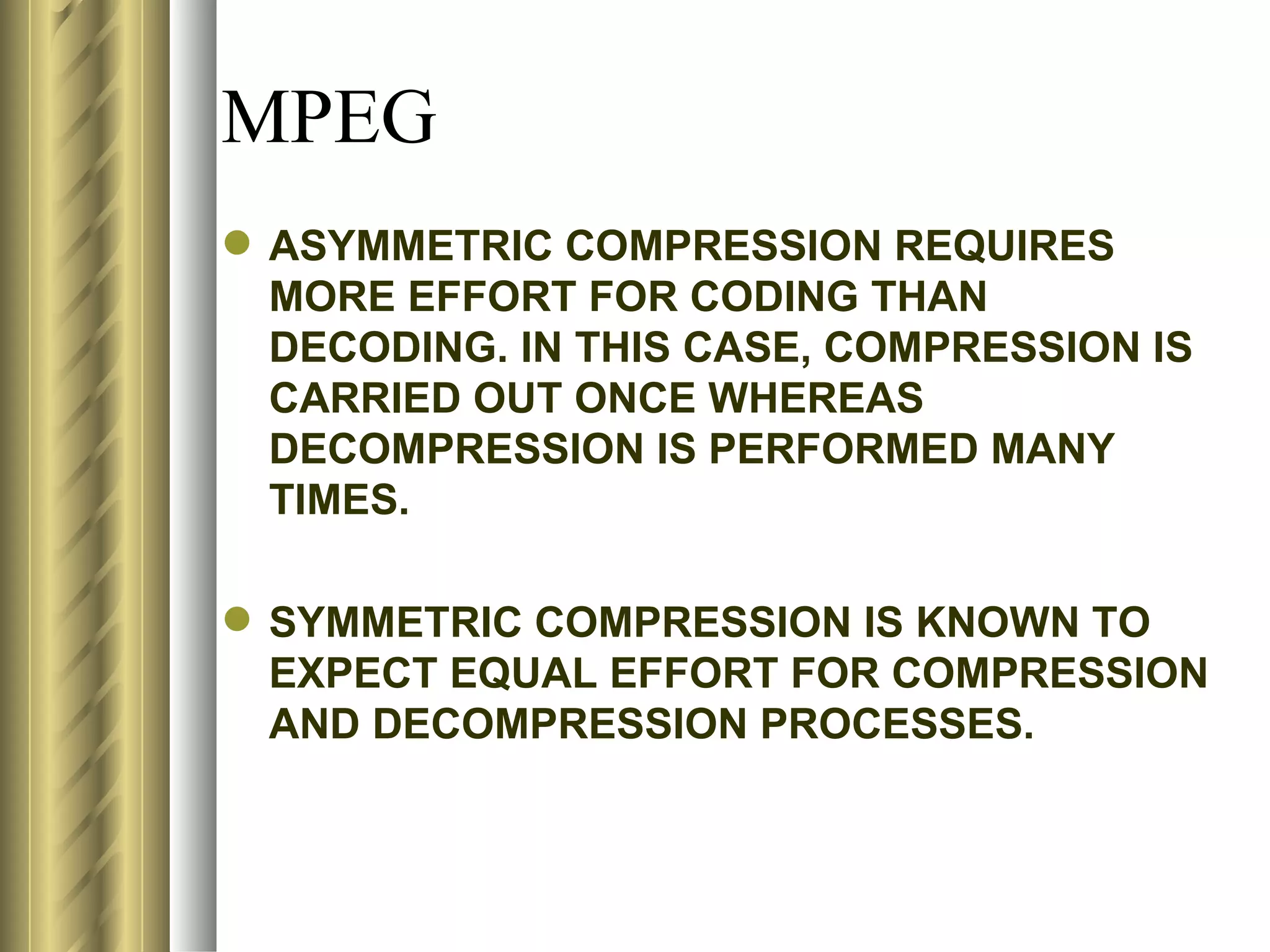 MPEG
 ASYMMETRIC COMPRESSION REQUIRES
  MORE EFFORT FOR CODING THAN
  DECODING. IN THIS CASE, COMPRESSION IS
  CARRIED OUT ONCE WHEREAS
  DECOMPRESSION IS PERFORMED MANY
  TIMES.

 SYMMETRIC COMPRESSION IS KNOWN TO
  EXPECT EQUAL EFFORT FOR COMPRESSION
  AND DECOMPRESSION PROCESSES.
 