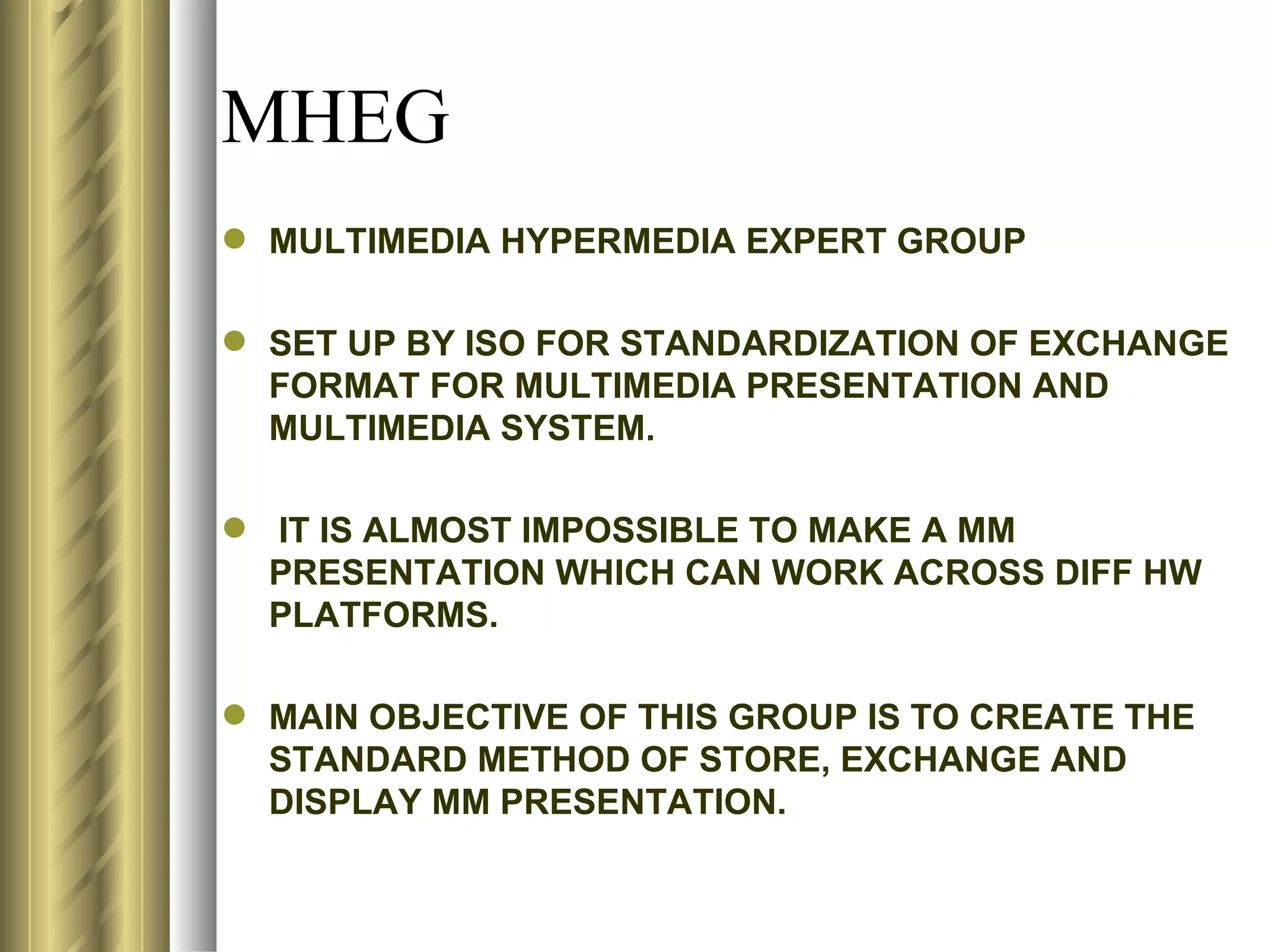 MHEG
 MULTIMEDIA HYPERMEDIA EXPERT GROUP

 SET UP BY ISO FOR STANDARDIZATION OF EXCHANGE
  FORMAT FOR MULTIMEDIA PRESENTATION AND
  MULTIMEDIA SYSTEM.

 IT IS ALMOST IMPOSSIBLE TO MAKE A MM
  PRESENTATION WHICH CAN WORK ACROSS DIFF HW
  PLATFORMS.

 MAIN OBJECTIVE OF THIS GROUP IS TO CREATE THE
  STANDARD METHOD OF STORE, EXCHANGE AND
  DISPLAY MM PRESENTATION.
 