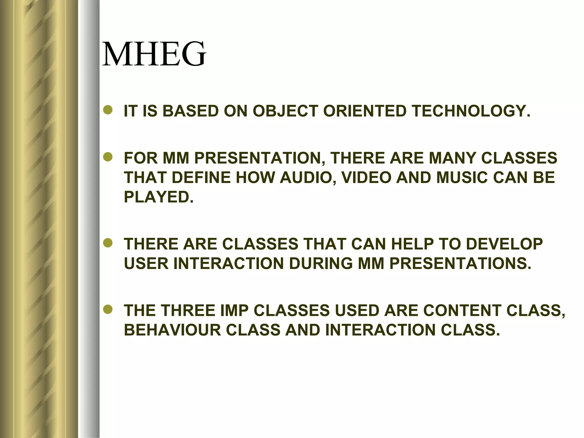 MHEG
 IT IS BASED ON OBJECT ORIENTED TECHNOLOGY.

 FOR MM PRESENTATION, THERE ARE MANY CLASSES
  THAT DEFINE HOW AUDIO, VIDEO AND MUSIC CAN BE
  PLAYED.

 THERE ARE CLASSES THAT CAN HELP TO DEVELOP
  USER INTERACTION DURING MM PRESENTATIONS.

 THE THREE IMP CLASSES USED ARE CONTENT CLASS,
  BEHAVIOUR CLASS AND INTERACTION CLASS.
 