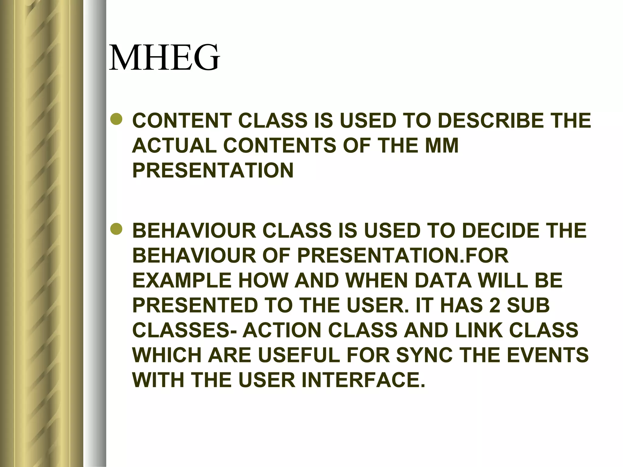 MHEG
 CONTENT CLASS IS USED TO DESCRIBE THE
  ACTUAL CONTENTS OF THE MM
  PRESENTATION

 BEHAVIOUR CLASS IS USED TO DECIDE THE
  BEHAVIOUR OF PRESENTATION.FOR
  EXAMPLE HOW AND WHEN DATA WILL BE
  PRESENTED TO THE USER. IT HAS 2 SUB
  CLASSES- ACTION CLASS AND LINK CLASS
  WHICH ARE USEFUL FOR SYNC THE EVENTS
  WITH THE USER INTERFACE.
 