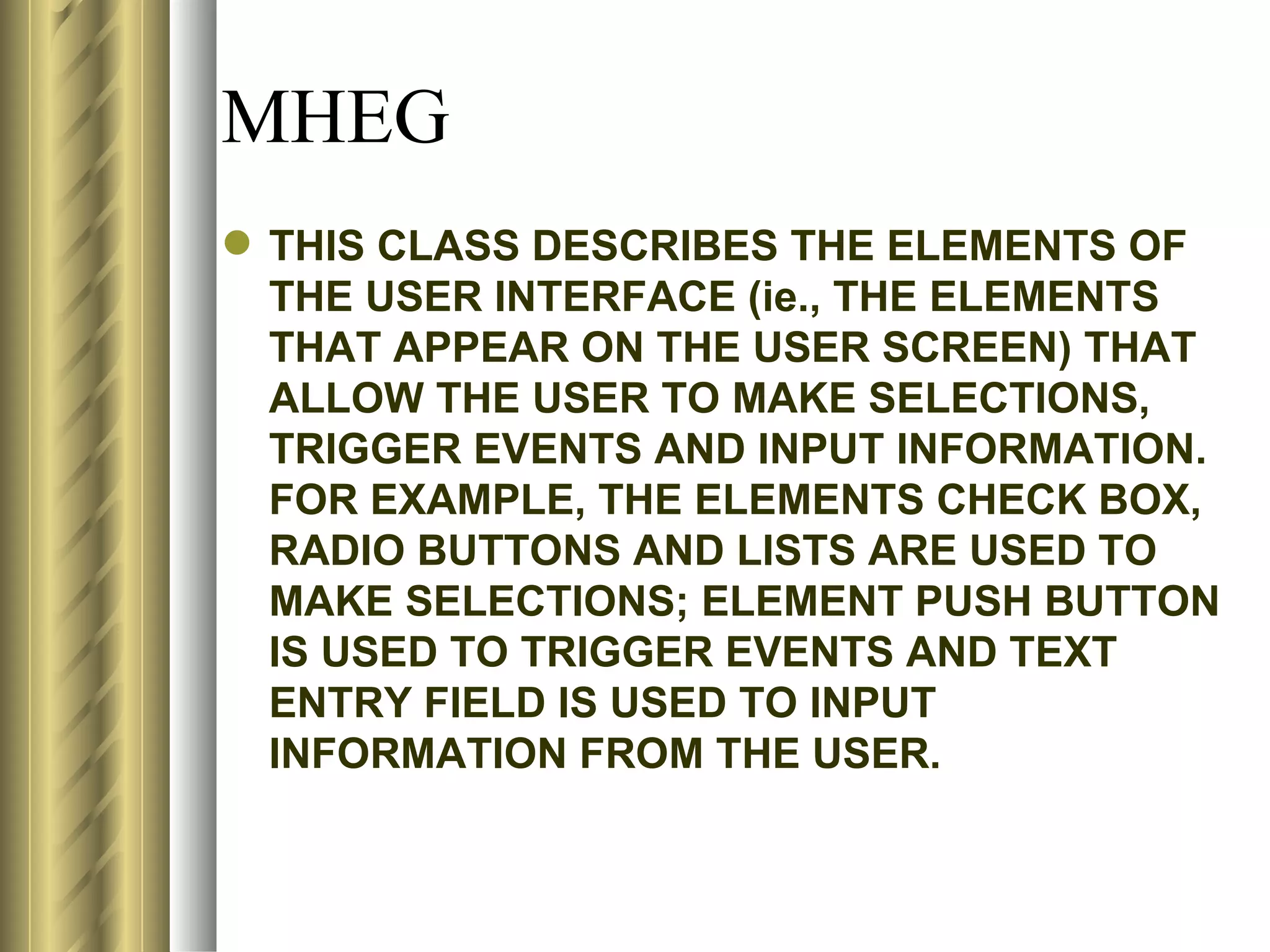 MHEG
 THIS CLASS DESCRIBES THE ELEMENTS OF
  THE USER INTERFACE (ie., THE ELEMENTS
  THAT APPEAR ON THE USER SCREEN) THAT
  ALLOW THE USER TO MAKE SELECTIONS,
  TRIGGER EVENTS AND INPUT INFORMATION.
  FOR EXAMPLE, THE ELEMENTS CHECK BOX,
  RADIO BUTTONS AND LISTS ARE USED TO
  MAKE SELECTIONS; ELEMENT PUSH BUTTON
  IS USED TO TRIGGER EVENTS AND TEXT
  ENTRY FIELD IS USED TO INPUT
  INFORMATION FROM THE USER.
 