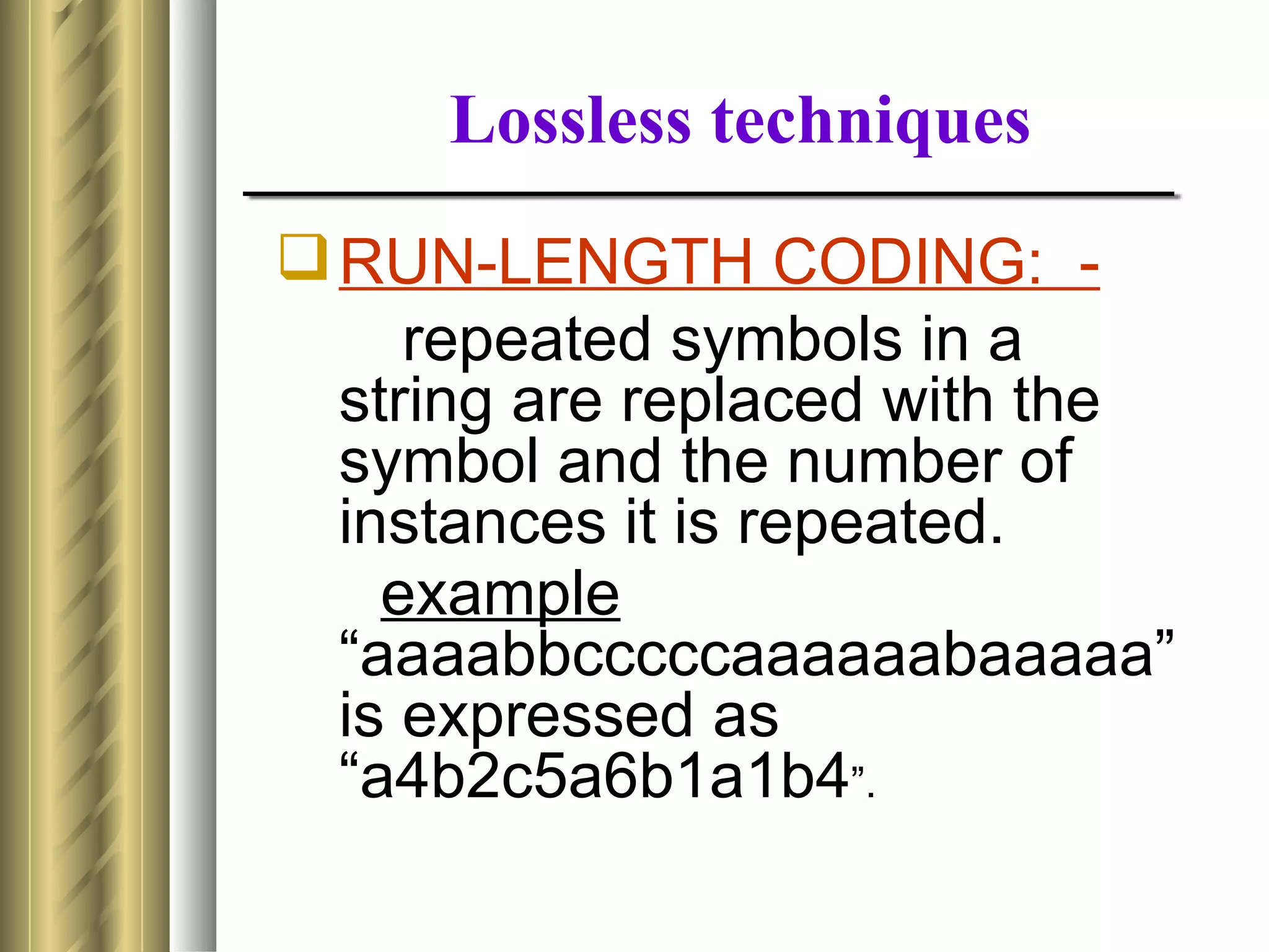 Lossless techniques
 RUN-LENGTH CODING: -
     repeated symbols in a
  string are replaced with the
  symbol and the number of
  instances it is repeated.
    example
  “aaaabbcccccaaaaaabaaaaa”
  is expressed as
  “a4b2c5a6b1a1b4”.
 