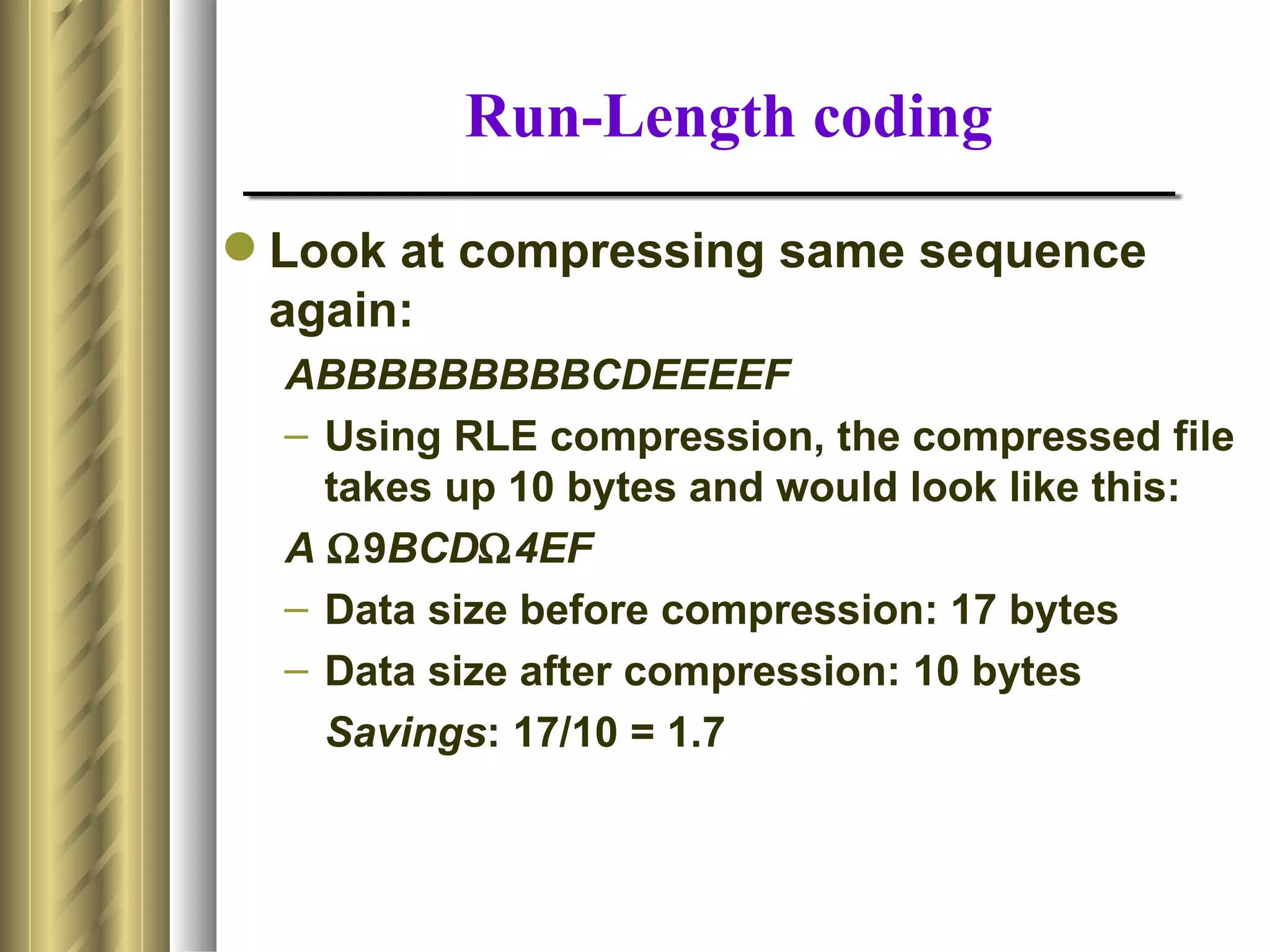 Run-Length coding

 Look at compressing same sequence
  again:
  ABBBBBBBBBCDEEEEF
  – Using RLE compression, the compressed file
    takes up 10 bytes and would look like this:
  A Ω9BCDΩ4EF
  – Data size before compression: 17 bytes
  – Data size after compression: 10 bytes
    Savings: 17/10 = 1.7
 