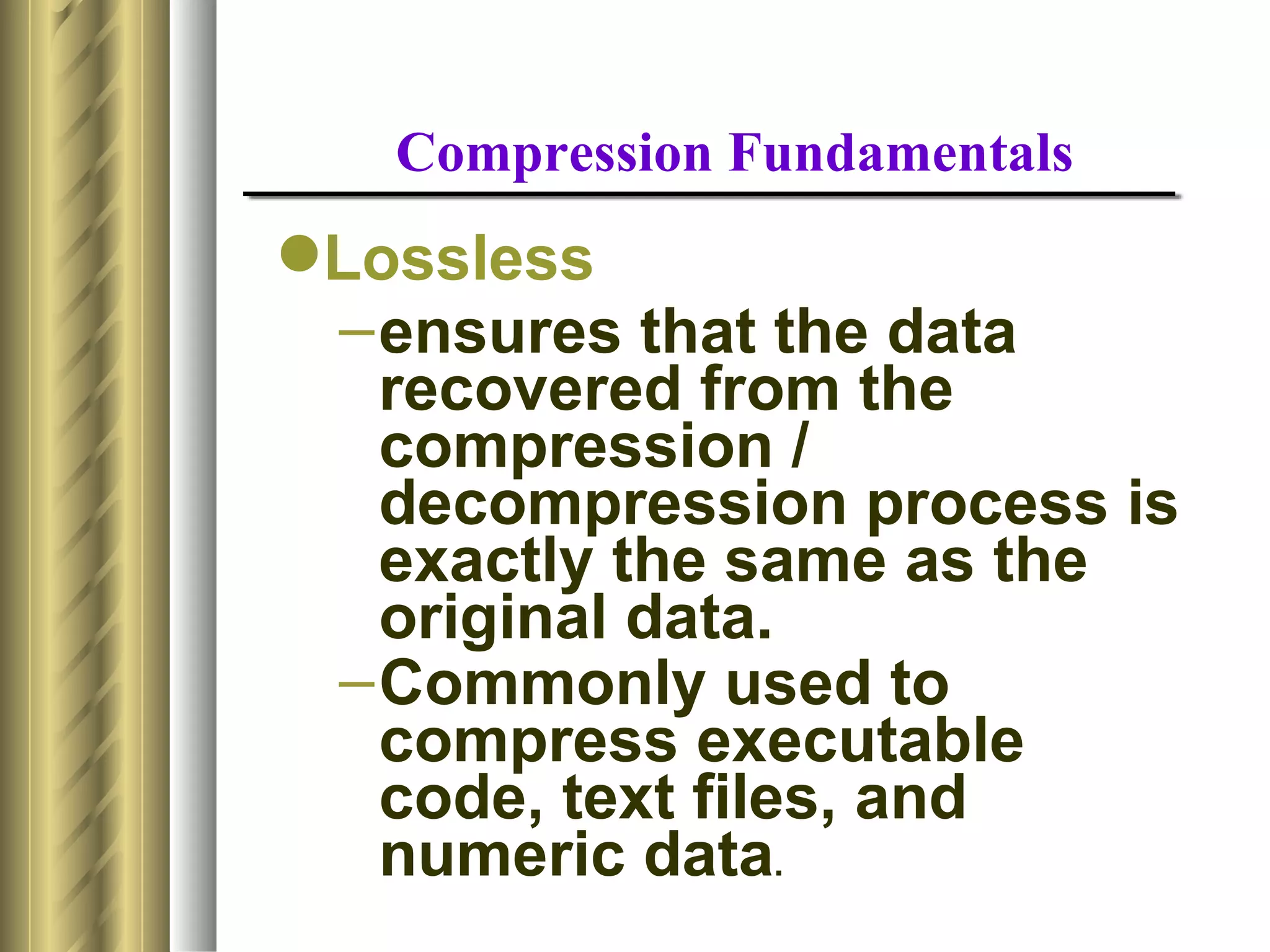 Compression Fundamentals
Lossless
 – ensures that the data
   recovered from the
   compression /
   decompression process is
   exactly the same as the
   original data.
 – Commonly used to
   compress executable
   code, text files, and
   numeric data.
 