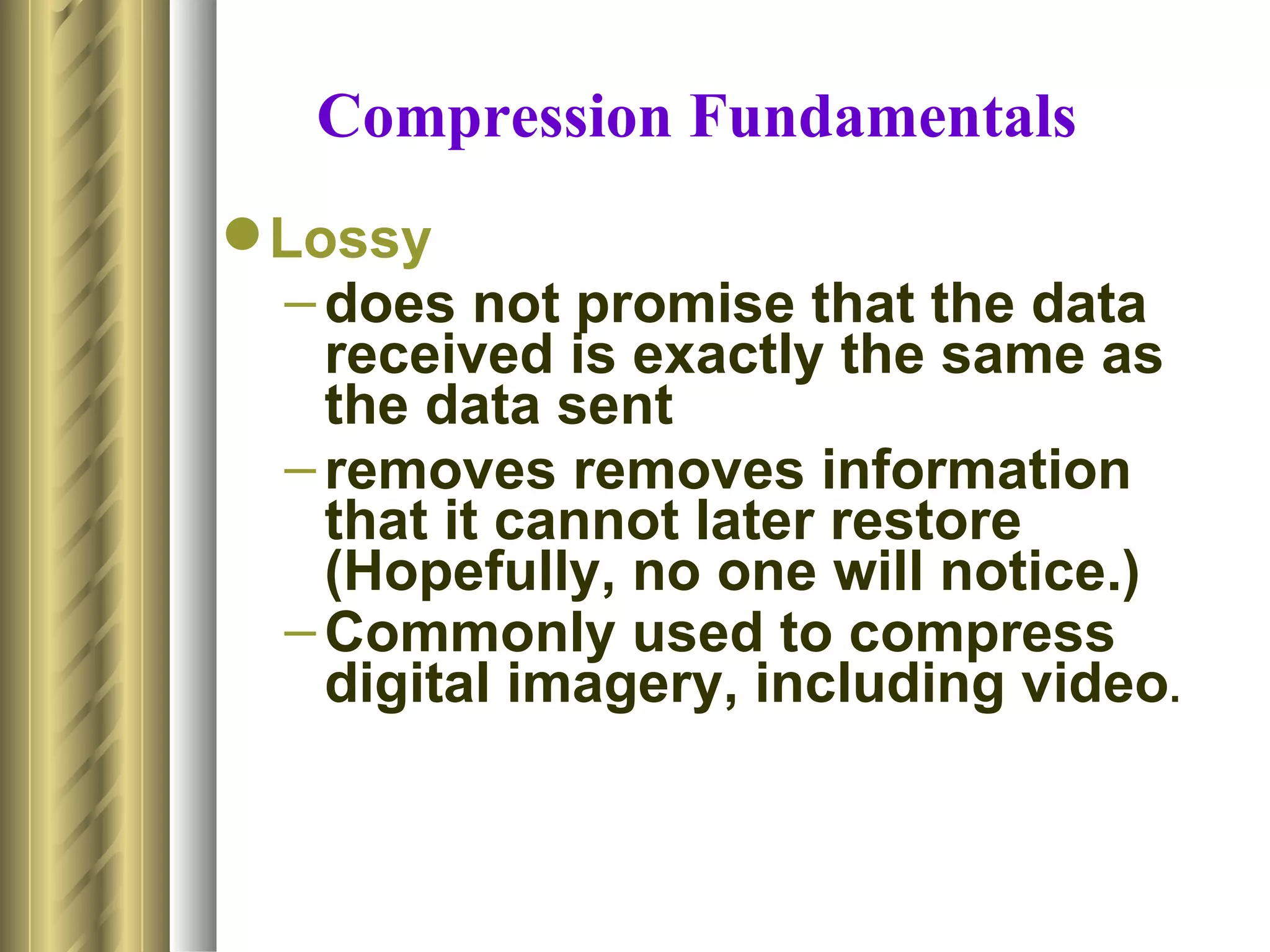 Compression Fundamentals
 Lossy
  – does not promise that the data
    received is exactly the same as
    the data sent
  – removes removes information
    that it cannot later restore
    (Hopefully, no one will notice.)
  – Commonly used to compress
    digital imagery, including video.
 