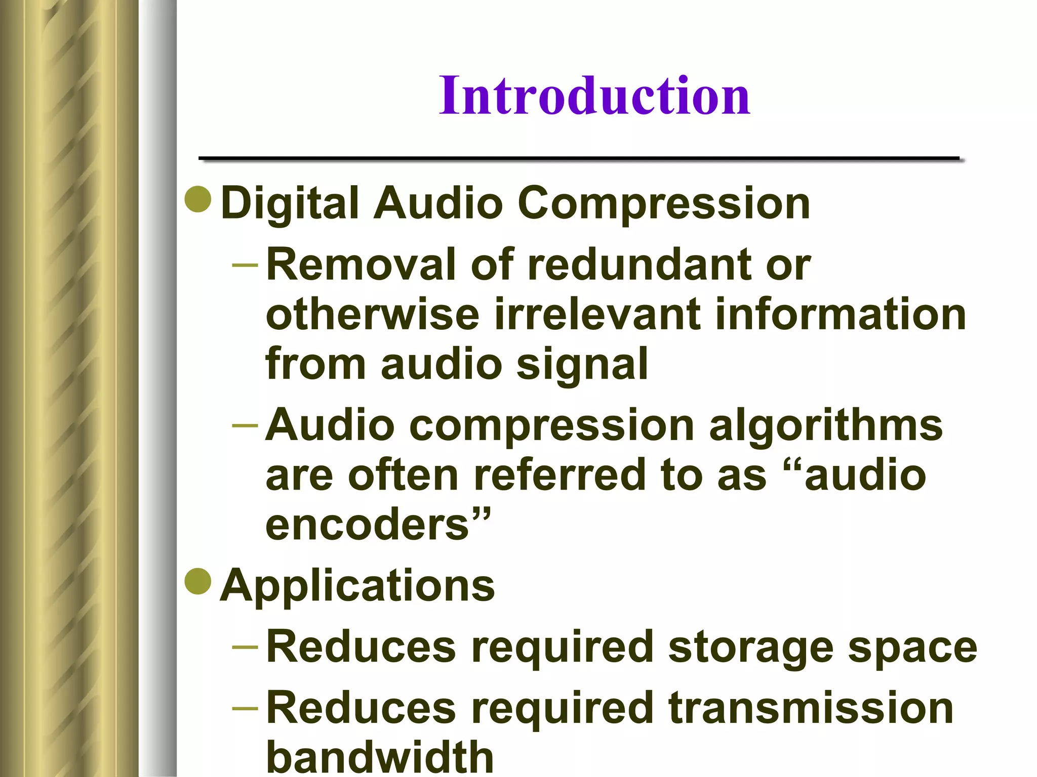 Introduction
 Digital Audio Compression
  – Removal of redundant or
    otherwise irrelevant information
    from audio signal
  – Audio compression algorithms
    are often referred to as “audio
    encoders”
 Applications
  – Reduces required storage space
  – Reduces required transmission
    bandwidth
 