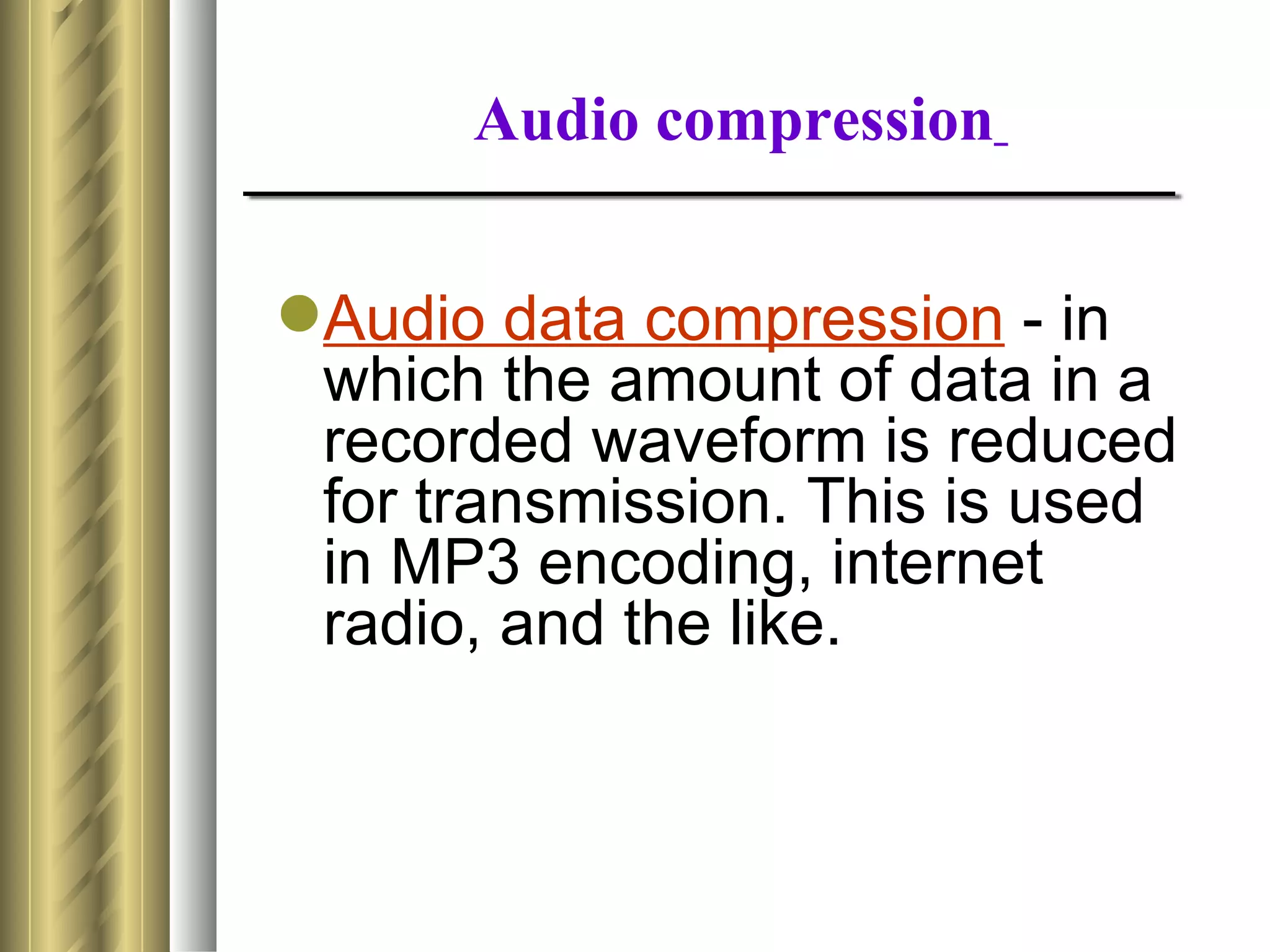 Audio compression


Audio data compression - in
 which the amount of data in a
 recorded waveform is reduced
 for transmission. This is used
 in MP3 encoding, internet
 radio, and the like.
 