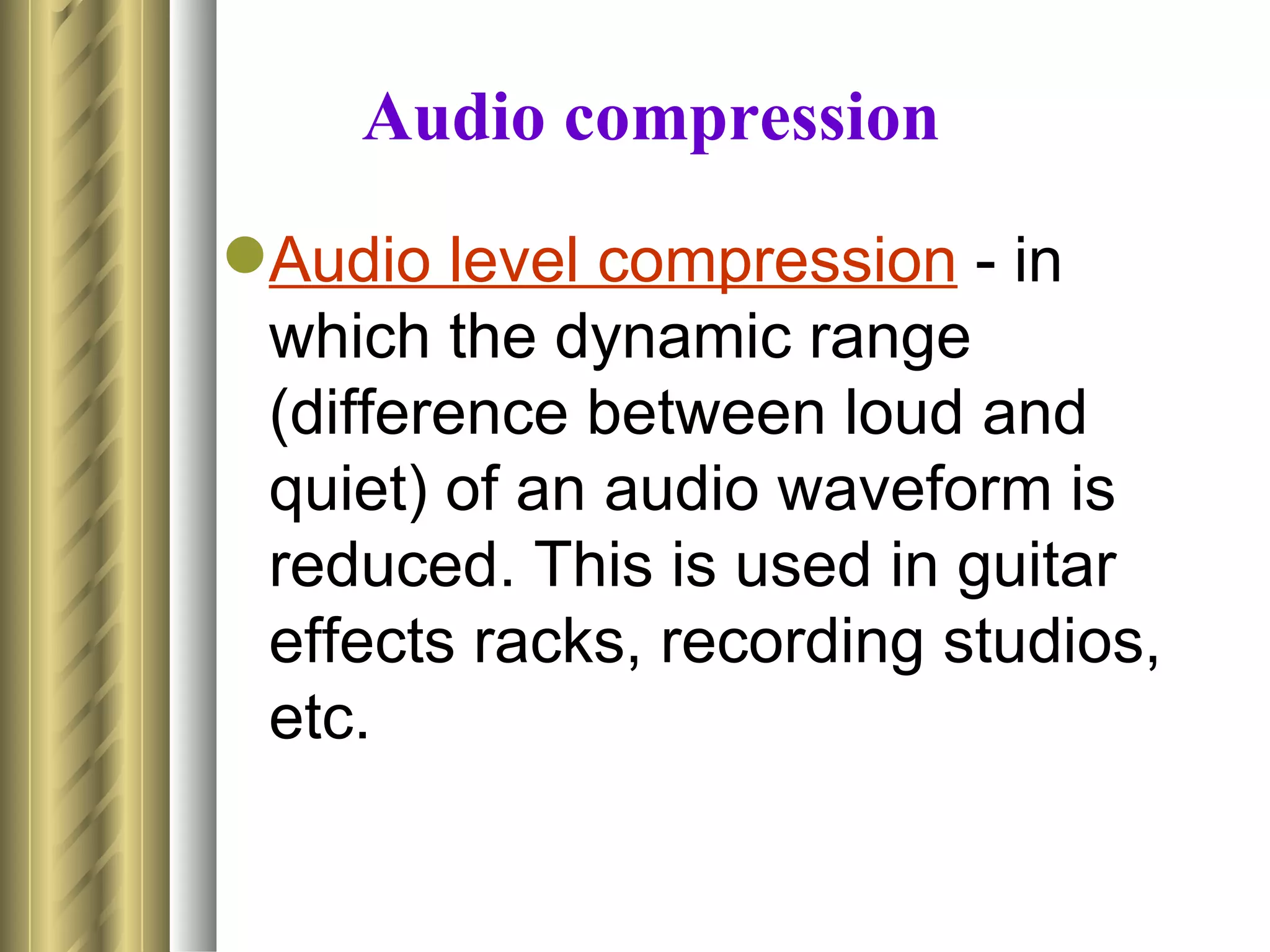 Audio compression
Audio level compression - in
 which the dynamic range
 (difference between loud and
 quiet) of an audio waveform is
 reduced. This is used in guitar
 effects racks, recording studios,
 etc.
 