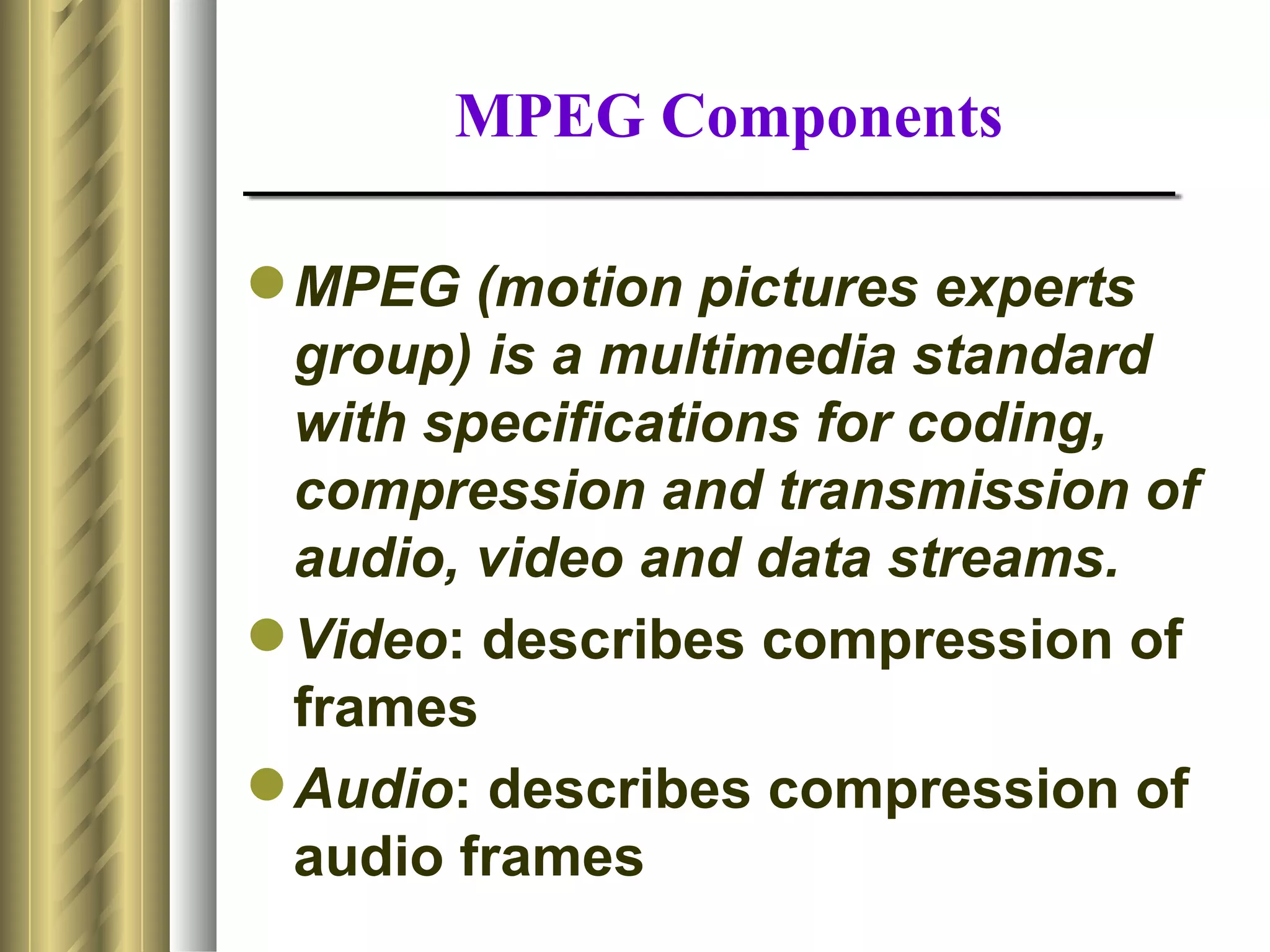 MPEG Components

 MPEG (motion pictures experts
  group) is a multimedia standard
  with specifications for coding,
  compression and transmission of
  audio, video and data streams.
 Video: describes compression of
  frames
 Audio: describes compression of
  audio frames
 