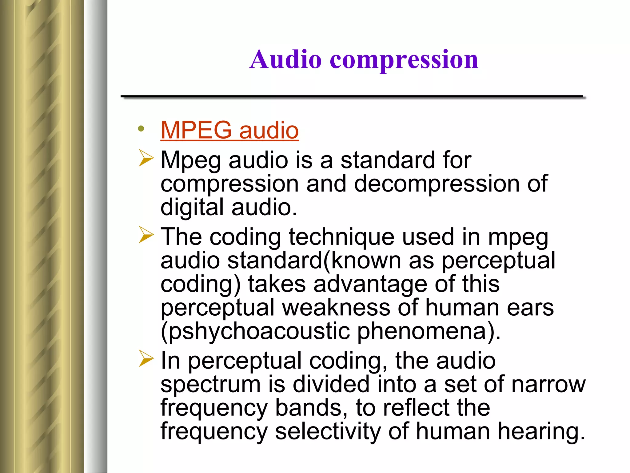 Audio compression

• MPEG audio
 Mpeg audio is a standard for
  compression and decompression of
  digital audio.
 The coding technique used in mpeg
  audio standard(known as perceptual
  coding) takes advantage of this
  perceptual weakness of human ears
  (pshychoacoustic phenomena).
 In perceptual coding, the audio
  spectrum is divided into a set of narrow
  frequency bands, to reflect the
  frequency selectivity of human hearing.
 