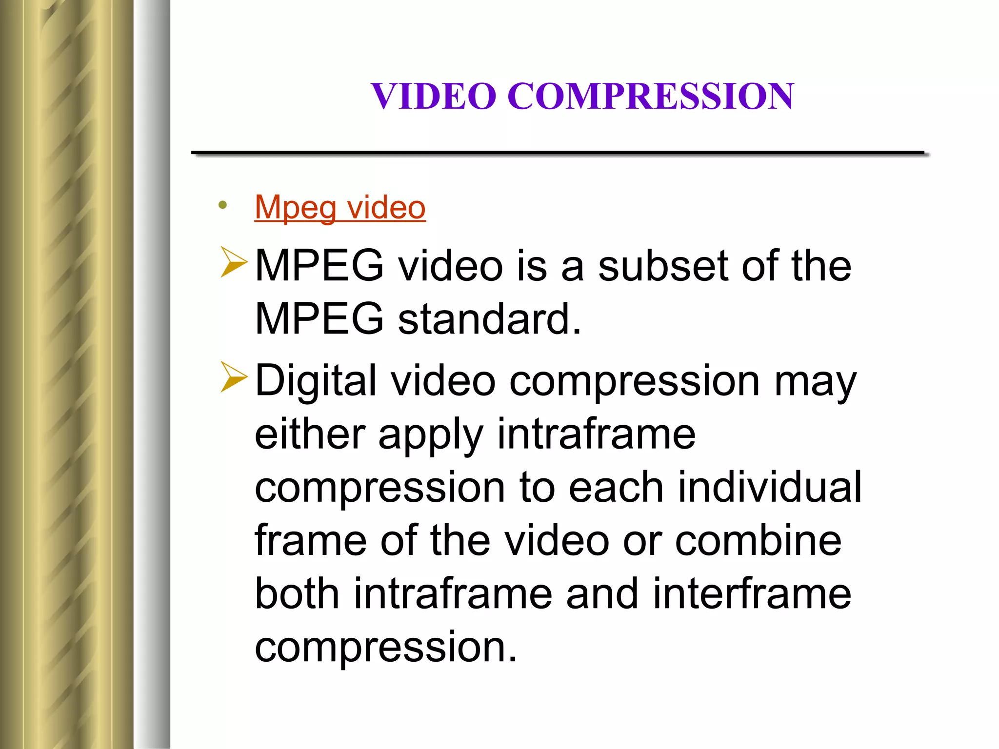 VIDEO COMPRESSION

• Mpeg video
 MPEG video is a subset of the
  MPEG standard.
 Digital video compression may
  either apply intraframe
  compression to each individual
  frame of the video or combine
  both intraframe and interframe
  compression.
 