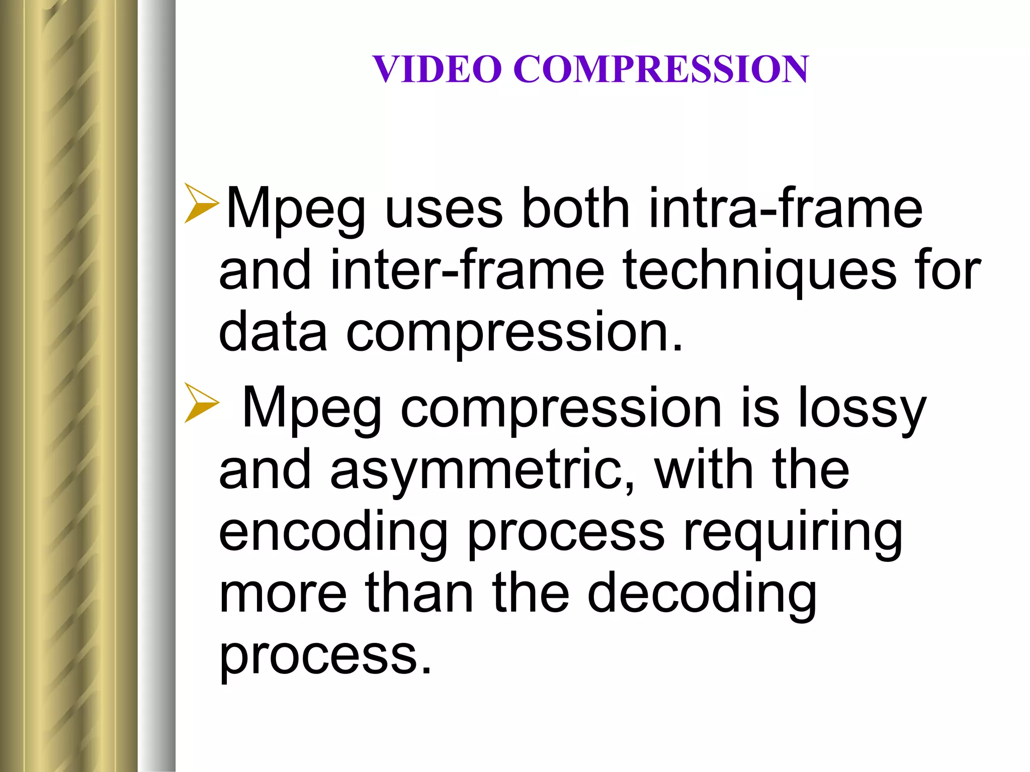 VIDEO COMPRESSION


Mpeg uses both intra-frame
 and inter-frame techniques for
 data compression.
 Mpeg compression is lossy
 and asymmetric, with the
 encoding process requiring
 more than the decoding
 process.
 