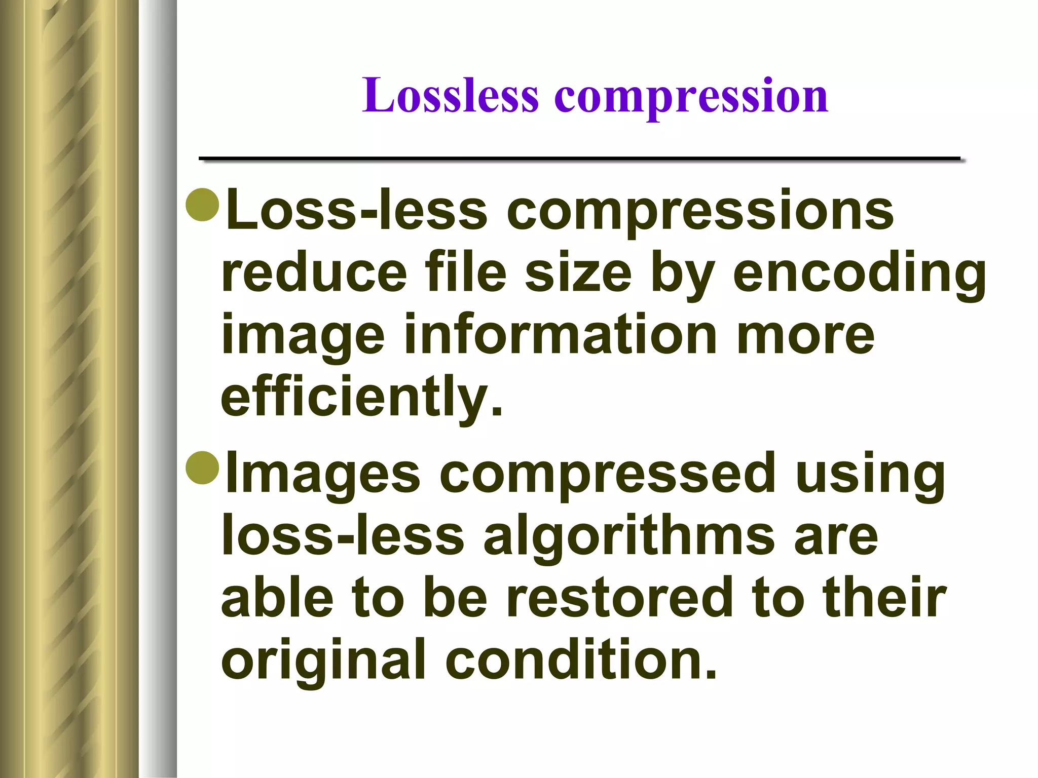 Lossless compression

Loss-less compressions
 reduce file size by encoding
 image information more
 efficiently.
Images compressed using
 loss-less algorithms are
 able to be restored to their
 original condition.
 