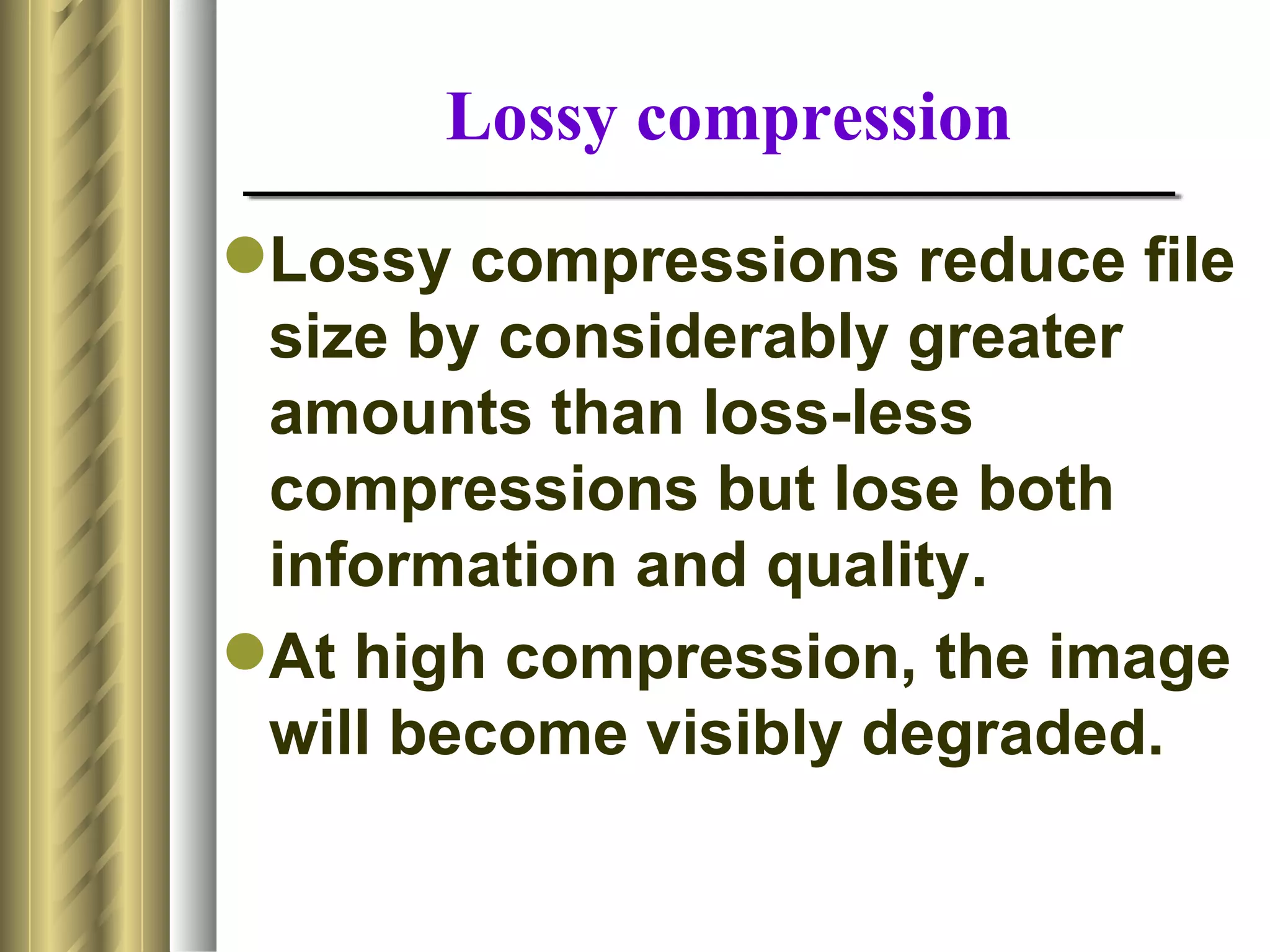 Lossy compression
Lossy compressions reduce file
 size by considerably greater
 amounts than loss-less
 compressions but lose both
 information and quality.
At high compression, the image
 will become visibly degraded.
 