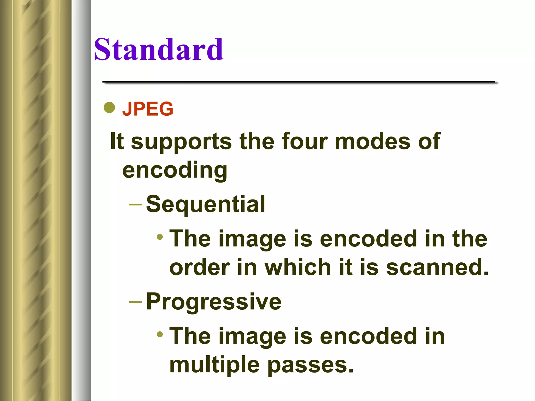 Standard
 JPEG
 It supports the four modes of
   encoding
    – Sequential
       • The image is encoded in the
         order in which it is scanned.
    – Progressive
       • The image is encoded in
         multiple passes.
 
