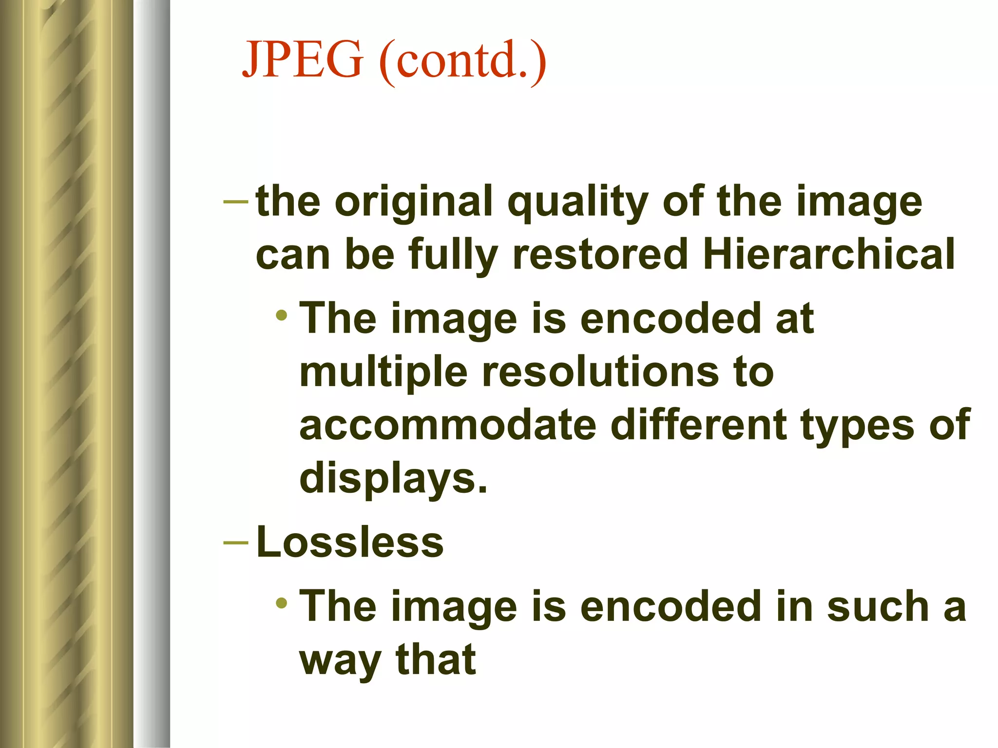 JPEG (contd.)

– the original quality of the image
  can be fully restored Hierarchical
   • The image is encoded at
     multiple resolutions to
     accommodate different types of
     displays.
– Lossless
   • The image is encoded in such a
     way that
 