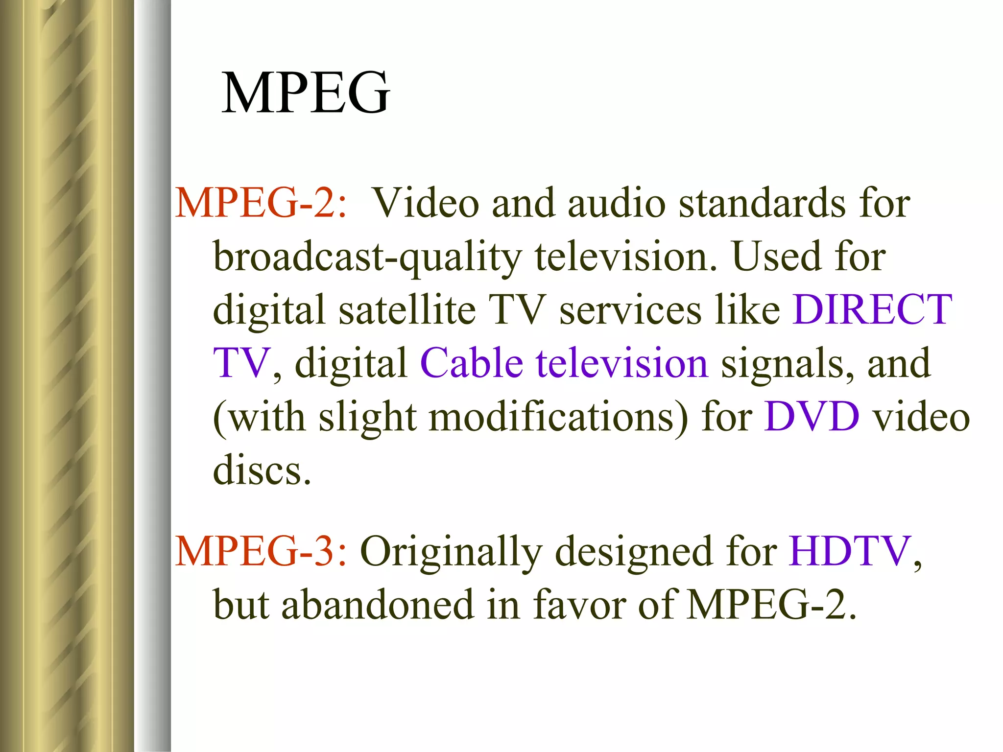 MPEG
MPEG-2: Video and audio standards for
 broadcast-quality television. Used for
 digital satellite TV services like DIRECT
 TV, digital Cable television signals, and
 (with slight modifications) for DVD video
 discs.
MPEG-3: Originally designed for HDTV,
 but abandoned in favor of MPEG-2.
 