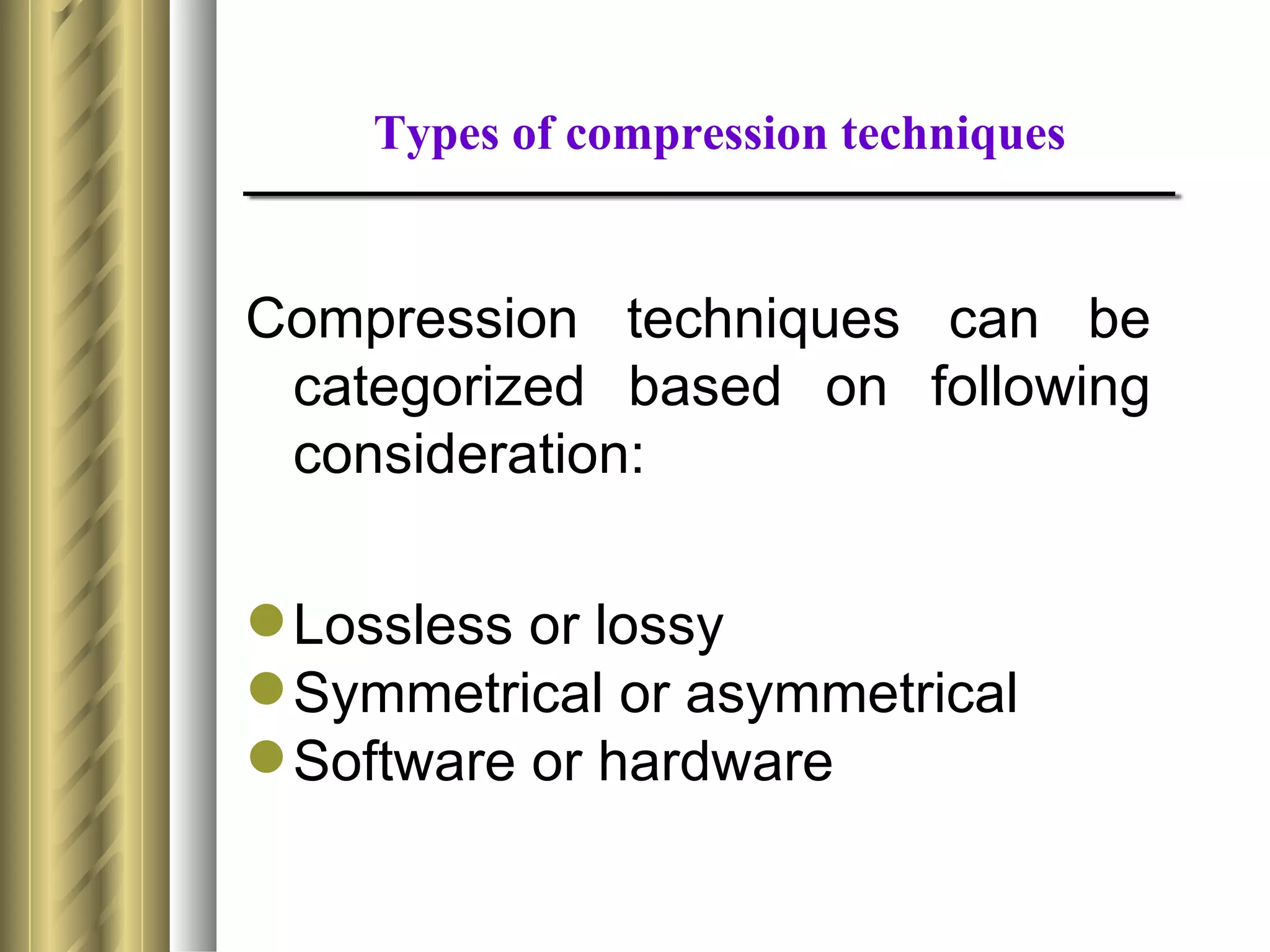 Types of compression techniques


Compression techniques can be
 categorized based on following
 consideration:

 Lossless or lossy
 Symmetrical or asymmetrical
 Software or hardware
 